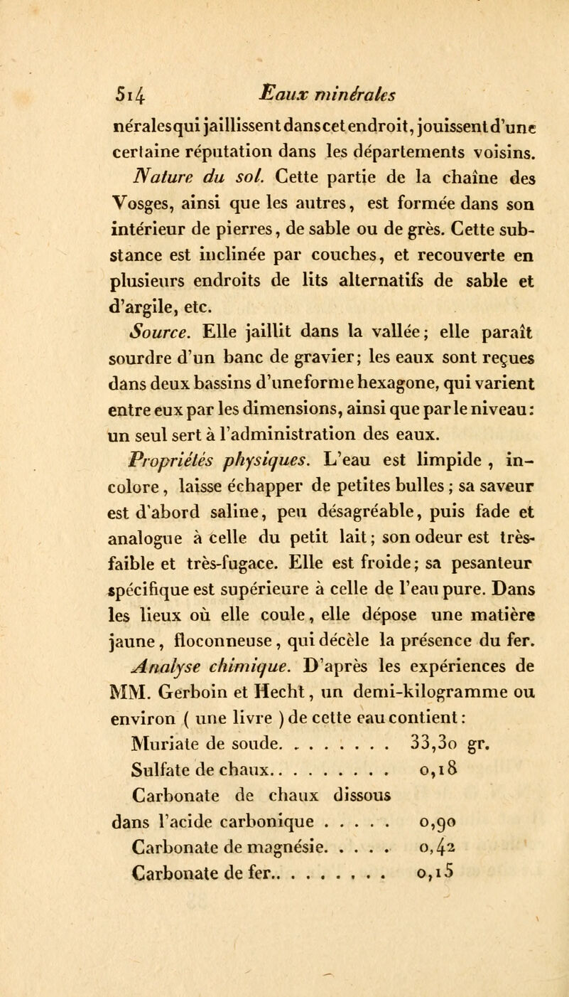 néralcsquijaillissentdanscet endroit, jouissent d'une certaine réputation dans les départements voisins. Nature du sol. Cette partie de la chaîne des Vosges, ainsi que les autres, est formée dans son intérieur de pierres, de sable ou de grès. Cette sub- stance est inclinée par couches, et recouverte en plusieurs endroits de lits alternatifs de sable et d'argile, etc. Source. Elle jaillit dans la vallée; elle paraît sourdre d'un banc de gravier; les eaux sont reçues dans deux bassins d'uneforme hexagone, qui varient entre eux par les dimensions, ainsi que parle niveau: un seul sert à l'administration des eaux. Propriétés physiques. L'eau est limpide , in- colore , laisse échapper de petites bulles ; sa saveur est d'abord saline, peu désagréable, puis fade et analogue à celle du petit lait ; son odeur est très- faible et très-fugace. Elle est froide ; sa pesanteur spécifique est supérieure à celle de l'eau pure. Dans les lieux où elle coule, elle dépose une matière jaune, floconneuse, qui décèle la présence du fer. Analyse chimique. D'après les expériences de MM. Gerboin et Hecht, un demi-kilogramme ou environ ( une livre ) de cette eau contient: Muriate de soude 33,3o gr. Sulfate de chaux 0,18 Carbonate de chaux dissous dans l'acide carbonique °>9° Carbonate de magnésie 0,42 Carbonate de fer 0,15