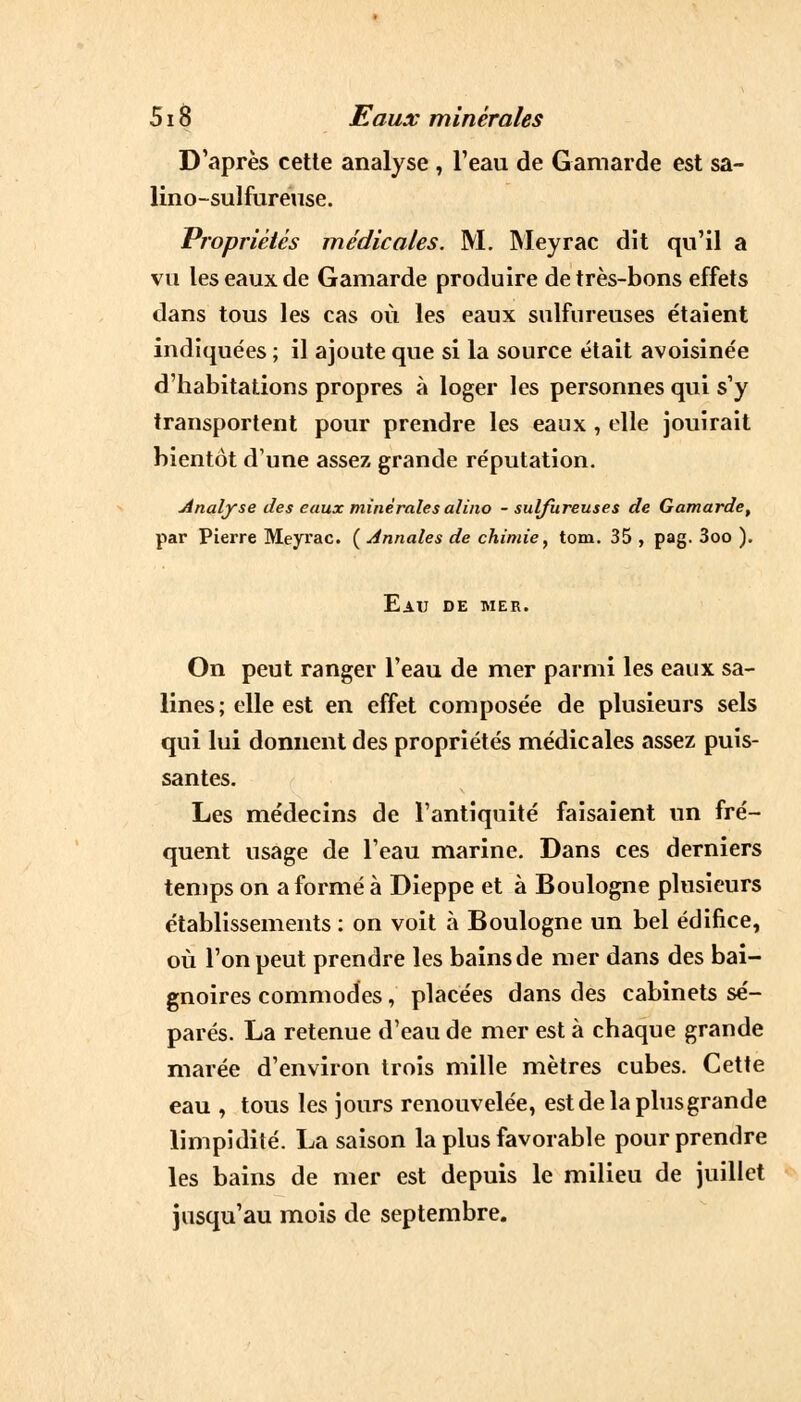 D'après cette analyse , l'eau de Gamarde est sa- lino-sulfureuse. Propriétés médicales. M. Meyrac dit qu'il a vu les eaux de Gamarde produire de très-bons effets dans tous les cas où les eaux sulfureuses étaient indiquées ; il ajoute que si la source était avoisinée d'habitations propres à loger les personnes qui s'y transportent pour prendre les eaux , elle jouirait bientôt d'une assez grande réputation. Analyse des eaux minérales alino - sulfureuses de Gamarde, par Pierre Meyrac. ( Annales de chimie, tom. 35 , pag. 3oo ). Eau de mer. On peut ranger l'eau de mer parmi les eaux sa- lines ; elle est en effet composée de plusieurs sels qui lui donnent des propriétés médicales assez puis- santes. Les médecins de l'antiquité faisaient un fré- quent usage de l'eau marine. Dans ces derniers temps on a formé à Dieppe et à Boulogne plusieurs établissements : on voit à Boulogne un bel édifice, où l'on peut prendre les bains de mer dans des bai- gnoires commodes, placées dans des cabinets sé- parés. La retenue d'eau de mer est à chaque grande marée d'environ trois mille mètres cubes. Cette eau , tous les jours renouvelée, est de la plus grande limpidité. La saison la plus favorable pour prendre les bains de mer est depuis le milieu de juillet jusqu'au mois de septembre.