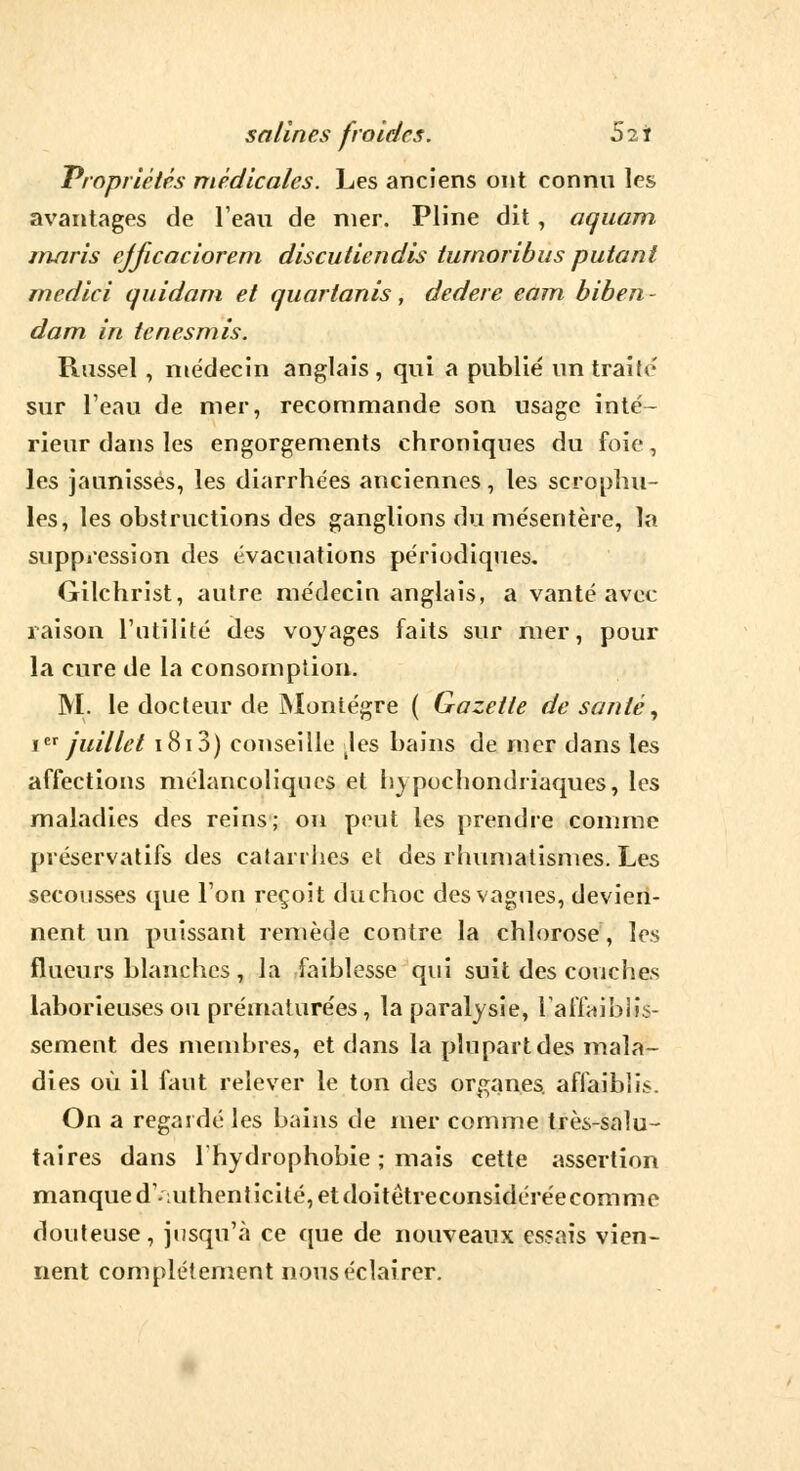 Propriétés médicales. Les anciens ont connu les avantages de l'eau de nier. Pline dit, aquam maris ejficaciorem discutiendis tumoribus putant medici quidam et quartanis, dedere eam biben- dam in tcnesmis. Rnssel , médecin anglais , qui a publie' un traite' sur l'eau de nier, recommande son usage inté- rieur dans les engorgements chroniques du foie, les jaunisses, les diarrhées anciennes, les scrophu- les, les obstructions des ganglions du mésentère, la suppression des évacuations périodiques. Gilchrist, autre médecin anglais, a vanté avec raison l'utilité des voyages faits sur mer, pour la cure de la consomption. M. le docteur de Montégre ( Gazette de santé, Ier juillet 1813) conseille Jes bains de mer dans les affections mélancoliques et hypochondriaques, les maladies des reins; on peut les prendre comme préservatifs des catarrhes et des rhumatismes. Les secousses que l'on reçoit duchoc des vagues, devien- nent un puissant remède contre la chlorose, les flucurs blanches , la faiblesse qui suit des couches laborieuses ou prématurées, la paralysie, L'affaiblis- sement des membres, et dans la plupart des mala- dies où il faut relever le ton des organes, affaiblis. On a regardé les bains de mer comme très-salu- taires dans lhydrophobie ; mais cette assertion manque dominent icité, et doitêtreconsidéréecomme douteuse, jusqu'à ce que de nouveaux essais vien- nent complètement nous éclairer.