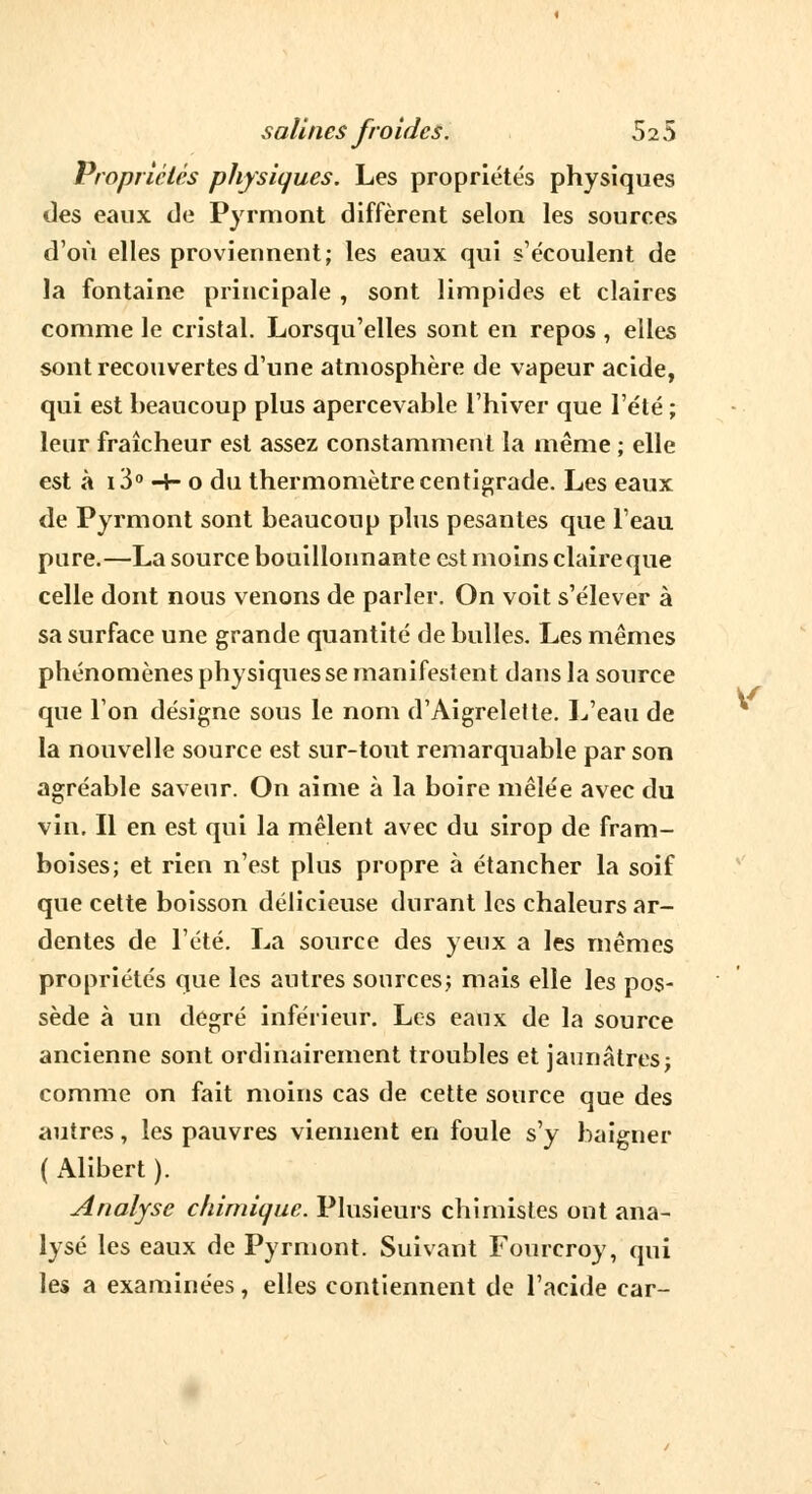 Propriétés physiques. Les propriétés physiques des eaux de Pyrmont diffèrent selon les sources d'où elles proviennent; les eaux qui s'écoulent de la fontaine principale , sont limpides et claires comme le cristal. Lorsqu'elles sont en repos , elles sont recouvertes d'une atmosphère de vapeur acide, qui est heaucoup plus apercevante l'hiver que l'été ; leur fraîcheur est assez constamment la même ; elle est à 13° ■+• o du thermomètre centigrade. Les eaux de Pyrmont sont beaucoup plus pesantes que l'eau pure.—La source bouillonnante est moins claire que celle dont nous venons de parler. On voit s'élever à sa surface une grande quantité de bulles. Les mêmes phénomènes physiques se manifestent dans la source que l'on désigne sous le nom d'Aigrelette. L'eau de la nouvelle source est sur-tout remarquable par son agréable saveur. On aime à la boire mêlée avec du vin. Il en est qui la mêlent avec du sirop de fram- boises; et rien n'est plus propre à étancher la soif que cette boisson délicieuse durant les chaleurs ar- dentes de l'été. La source des yeux a les mêmes propriétés que les autres sources; mais elle les pos- sède à un degré inférieur. Les eaux de la source ancienne sont ordinairement troubles et jaunâtres; comme on fait moins cas de cette source que des autres, les pauvres viennent en foule s'y baigner ( Alibert ). Analyse chimique. Plusieurs chimistes ont ana- lysé les eaux de Pyrmont. Suivant Fourcroy, qui les a examinées, elles contiennent de l'acide car-