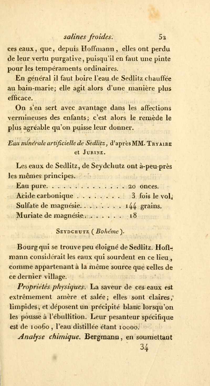 ces eaux, que, depuis Hoffmann , elles ont perdu de leur vertu purgative, puisqu'il en faut une pinte pour les tempéraments ordinaires. En général il faut boire l'eau de Sedlitz chauffée au bain-marie; elle agit alors d'une manière plus efficace. On s'en sert avec avantage dans les affections vermineuses des enfants; c'est alors le remède le plus agréable qu'on puisse leur donner. Eau minérale artificielle de Sedlitz, d'après MM. Tryaire et Jurine. Les eaux de Sedlitz, de Seydchutz ont à-peu-près les mêmes principes. Eau pure 20 onces. Acide carbonique 3 fois le volj Sulfate de magnésie. ....... i44 grains. Muriate de magnésie 18 Seydchutz (Bohême). Bourg qui se trouve peu éloigné de Sedlitz. Hoff- mann considérait les eaux qui sourdent en ce lieu , comme appartenant à la même source que celles de ce dernier village. Propriétés physiques. La saveur de ces eaux est extrêmement amère et salée; elles sont claires, limpides, et déposent un précipité blanc lorsqu'on les pousse à l'ébullition. Leur pesanteur spécifique est de 10060 , l'eau distillée étant 10000. Analyse chimique, Bergmann, en soumettant 34