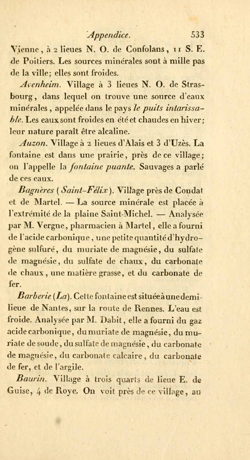 Vienne, à 2 lieues N. O. de Confolans, 11 S. E. de Poitiers. Les sources minérales sont à mille pas de la ville; elles sont froides. Avenheim. Village à 3 lieues N. O. de Stras- bourg , dans lequel on trouve une source d'eaux minérales , appele'e dans le pays le puits intarissa- ble. Les eaux sont froides en été et chaudes en hiver; leur nature paraît être alcaline. Auzon. Village à 2 lieues d'Alais et 3 d'Uzès. La fontaine est dans une prairie, près de ce village; on l'appelle la fontaine puante* Sauvages a parlé de ces eaux. Bagneres ( Saint-Félix). Village près de Condat et de Martel. — La source minérale est placée à l'extrémité de la plaine Saint-Michel. — Analysée par M. Vergne, pharmacien à Martel, elle a fourni de l'acide carbonique, une petite quantité d'hydro- gène sulfuré, du muriate de magnésie, du sulfate de magnésie, du sulfate de chaux, du carbonate de chaux , une matière grasse, et du carbonate de fer. Barberie (La). Cette fontaine est située à une demi- lieue de Nantes, sur la route de Rennes. L'eau est froide. Analysée par M. Dabit, elle a fourni du gaz acide carbonique, dumuriate de magnésie, du mu- riate de soude, du sulfate de magnésie, du carbonate de magnésie, du carbonate calcaire, du carbonate de fer, et de l'argile. Baurin. Village à trois quarts de lieue E. de Guise, 4 de Roye. On voit près de ce village, au