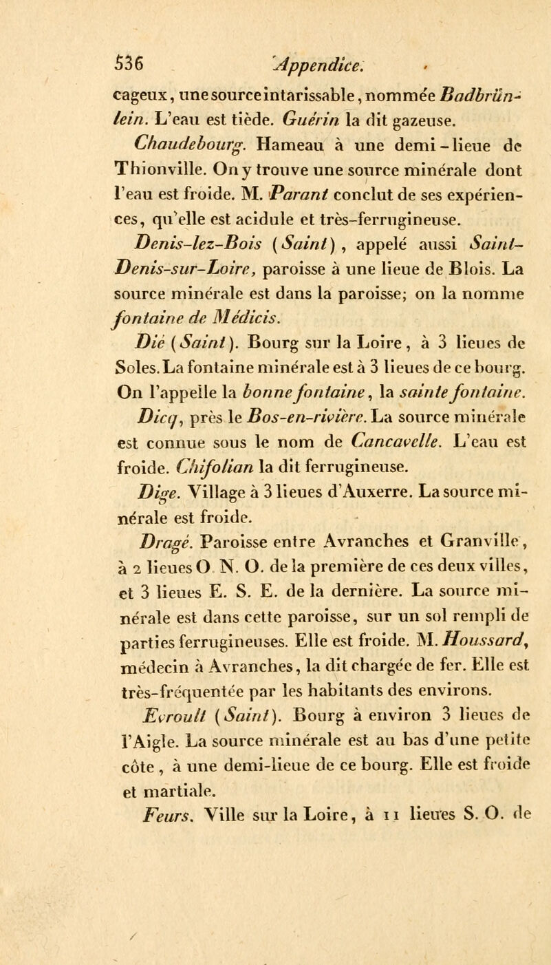 cageux, une source intarissable, nommée Badbrun- lein. L'eau est tiède. Gué/in la dit gazeuse. Chaudebourg. Hameau à une demi-lieue de Thionville. On y trouve une source minérale dont l'eau est froide. M. Parant conclut de ses expérien- ces, qu'elle est acidulé et très-ferrugineuse. Denis-lez-Bois (Saint), appelé aussi Saint- Denis-sur-Loire, paroisse à une lieue de Blois. La source minérale est dans la paroisse; on la nomme fontaine de Médicis. Die (Saint). Bourg sur la Loire, à 3 lieues de Soles. La fontaine minérale est à 3 lieues de ce bourg. On l'appelle la bonne fontaine, la sainte fontaine. Dicq, près le Bos-en-rwiere.\j-à source minérale est connue sous le nom de Cancavelle. L'eau est froide. Chifolian la dit ferrugineuse. Dise. Village à 3 lieues d'Auxerre. La source mi- nérale est froide. Dragê. Paroisse entre Avranches et Granville, à i lieues O N. O. de la première de ces deux villes, et 3 lieues E. S. E. de la dernière. La source mi- nérale est dans cette paroisse, sur un sol rempli de parties ferrugineuses. Elle est froide. M.Houssard, médecin à Avranches, la dit chargée de fer. Elle est très-fréquentée par les habitants des environs. Eçroult (Saint). Bourg à environ 3 lieues de l'Aigle. La source minérale est au bas d'une petite côte , à une demi-lieue de ce bourg. Elle est froide et martiale. Feurs. Ville sur la Loire, à n lieues S. O. de