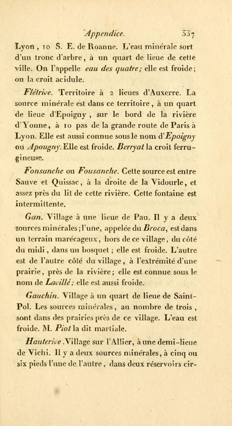 Lyon ,10 S. E. de Roanne. L'eau minérale sort d'un tronc d'arbre, à un quart de lieue de cette ville. On l'appelle eau des quatre; elle est froide; on la croit acidulé. Flétrive. Territoire à 2 lieues d'Auxerre. La source minérale est dans ce territoire, à un quart de lieue d'Epoigny , sur le bord de la rivière d'Yonne, à 10 pas de la grande route de Paris à Lyon. Elle est aussi connue sous le nom iïEpoigny ou Apougny. Elle est froide. Berryat la croit ferru- gineuse. Fonsanche ou Fousanche. Cette source est entre Sauve et Quissac, à la droite de la Vidourle, et assez près du lit de cette rivière. Cette fontaine est intermittente. Gan. Village à une lieue de Pau. Il y a deux sources minérales; l'une, appelée du Broca, est dans un terrain marécageux, hors de ce village, du côté du midi , dans un bosquet ; elle est froide. L'autre est de l'autre côté du village, à l'extrémité d'une prairie, près de la rivière ; elle est connue sous le nom de Lavillé; elle est aussi froide. Gauchin. Village à un quart de lieue de Saint- Pol. Les sources minérales, au nombre de trois , sont dans des prairies près de ce village. L'eau est froide. M. Piot la dit martiale. Hduterive .Village sur l'Allier, à une demi-lieue de Vichi. Il y a deux sources minérales, à cinq ou six pieds l'une de l'antre, dans deux réservoirs cir-