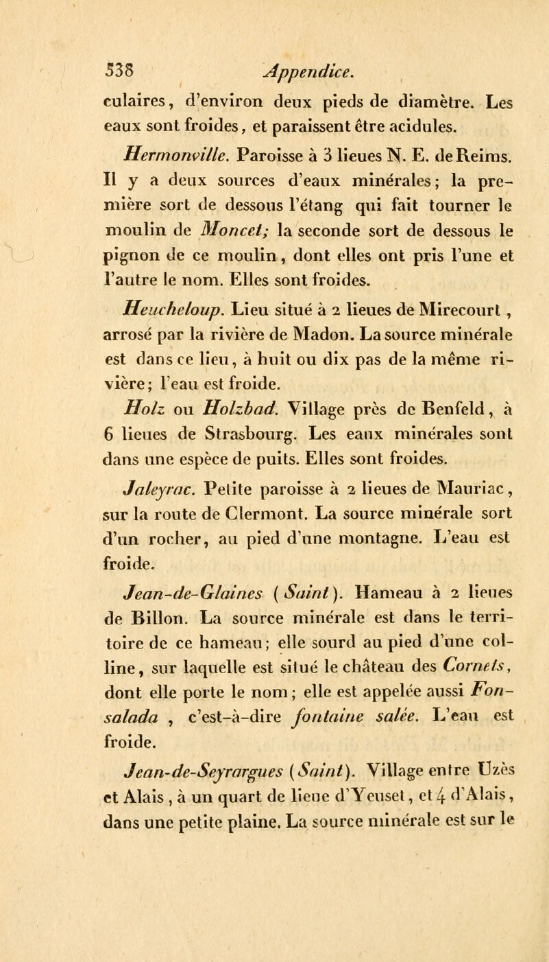 culaires, d'environ deux pieds de diamètre. Les eaux sont froides, et paraissent être acidulés. Hermonville. Paroisse à 3 lieues N. E. de Reims. Il y a deux sources d'eaux minérales ; la pre- mière sort de dessous l'étang qui fait tourner le moulin de Moncct; la seconde sort de dessous le pignon de ce moulin, dont elles ont pris l'une et l'autre le nom. Elles sont froides. Heucheloup. Lieu situé à 2 lieues de Mirecourt , arrosé par la rivière de Madon. La source minérale est dans ce lieu, à huit ou dix pas de la même ri- vière ; l'eau est froide. Holz ou Holzbad. Village près de Benfeld, à 6 lieues de Strasbourg. Les eaux minérales sont dans une espèce de puits. Elles sont froides. Jaleyrac. Petite paroisse à 2 lieues de Mauriac, sur la route de Clermont. La source minérale sort d'un rocher, au pied d'une montagne. L'eau est froide. Jean-de-Glaines (Saint). Hameau à 2 lieues de Billon. La source minérale est dans le terri- toire de ce hameau ; elle sourd au pied d'une col- line, sur laquelle est situé le château des Cornefs, dont elle porte le nom ; elle est appelée aussi Fon- salada , c'est-à-dire fontaine salée. L'eau est froide. Jean-de-Seyrargues (Saint). Village entre Uzès et Alais , à un quart de lieue d1 Yeuset, et 4 d'Alais, dans une petite plaine. La source minérale est sur le