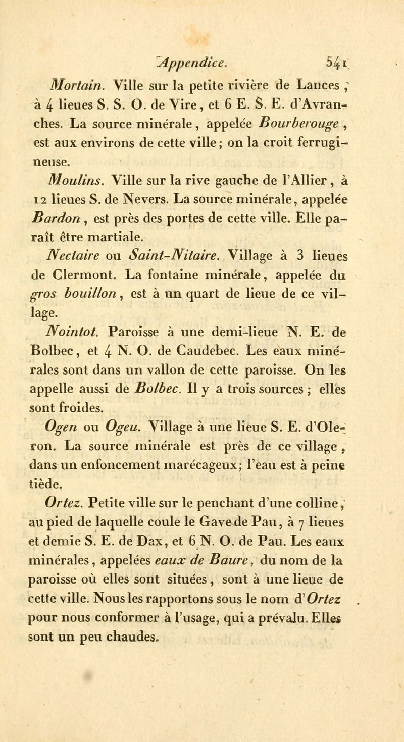 Mortain. Ville sur la petite rivière de Lances ; à 4 lieues S. S. O. de Vire, et 6 E. S. E. d'Avran- ches. La source minérale, appelée Bourberouge , est aux environs de cette ville ; on la croit ferrugi- neuse. Moulins. Ville sur la rive gauche de l'Allier, à 12 lieues S. de Ne vers. La source minérale, appelée Bardon , est près des portes de cette ville. Elle pa- raît être martiale. Nectaire ou Saint-Nitaire. Village à 3 lieues de Clermont. La fontaine minérale, appelée du gros bouillon, est à un quart de lieue de ce vil- lage. Nointot. Paroisse à une demi-lieue N. E. de Bolbec, et 4 N. O. de Caudebec. Les eaux miné- rales sont dans un vallon de cette paroisse. On les appelle aussi de Bolbec. Il y a trois sources ; elles sont froides. Ogen ou Ogeu. Village à une lieue S. E. d'Ole- ron. La source minérale est près de ce village , dans un enfoncement marécageux; l'eau est à peine tiède. Ortez. Petite ville sur le penchant d'une colline, au pied de laquelle coule le Gave de Pau, à 7 lieues et demie S. E. de Dax, et 6 N. O. de Pau. Les eaux minérales, appelées eaux de Baure, du nom de la paroisse où elles sont situées, sont à une lieue de cette ville. Nous les rapportons sous le nom à'Ortez pour nous conformer à l'usage, qui a prévalu. Elle* sont un peu chaudes.