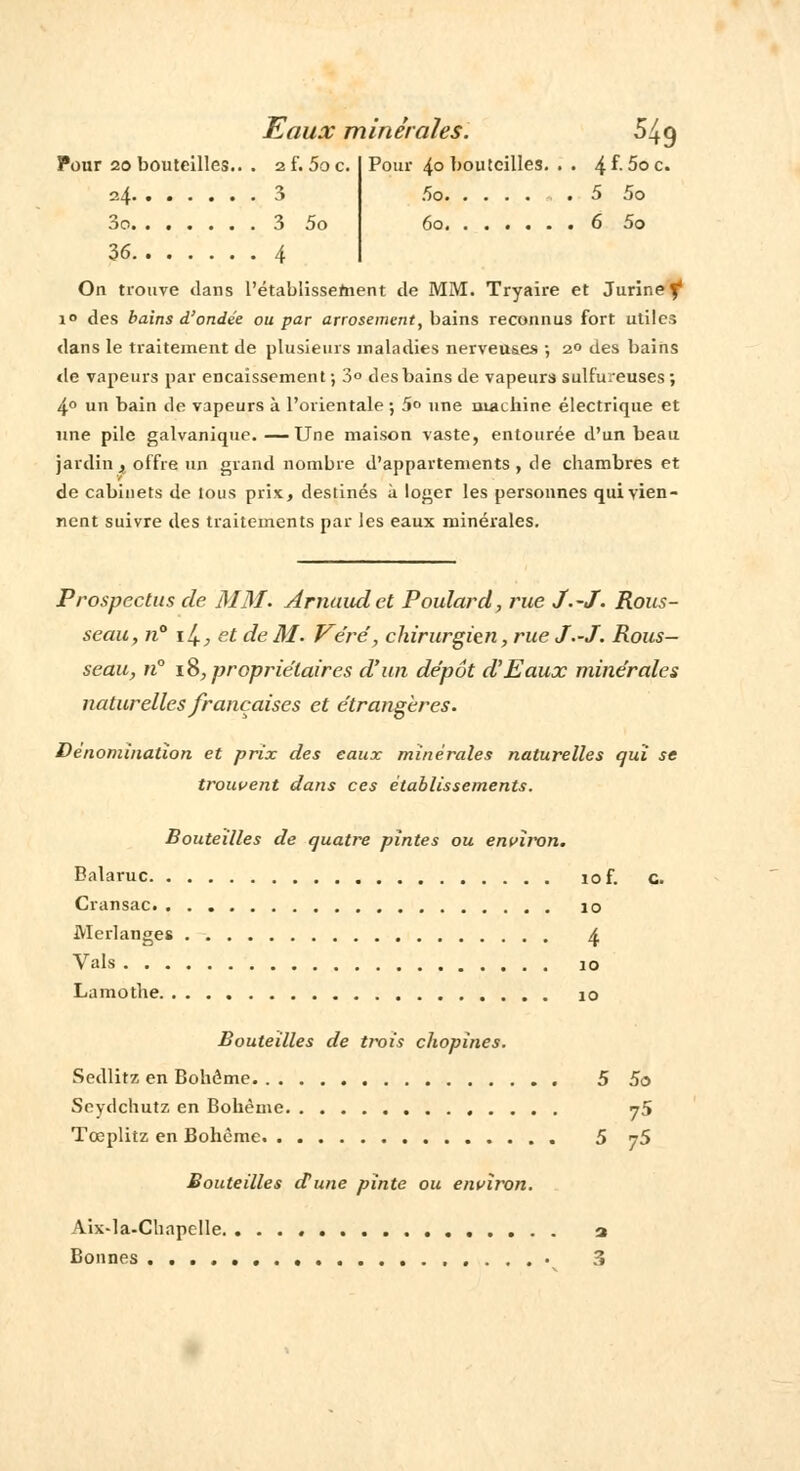 Pour 20bouteilles.. . zï.5oc. Pour 4° bouteilles. . . 4^-5oc. 24. ...... 3 ,r)o 5 5o 3o 3 5o 60. ...... 6 5o 36 4 On trouve dans l'établissefnent de MM. Tryaire et Jurinef* i° des bains d'ondée ou par arrosement, bains reconnus fort utiles dans le traitement de plusieurs maladies nerveuses •, 2° des bains de vapeurs par encaissement ; 3° des bains de vapeurs sulfureuses ; 4° un bain de vapeurs à l'orientale ; 5° une machine électrique et une pile galvanique.—Une maison vaste, entourée d'un beau jardin . offre un grand nombre d'appartements , de chambres et de cabinets de tous pris, destinés à loger les personnes qui vien- nent suivre des traitements par les eaux minérales. Prospectus de MM. Arnaud et Poulard, rue J.-J. Rous- seau, n° iJl, et de M. Véré', chirurgien, rue J.-J. Rous- seau, n° 18, propriétaires d'un dépôt d'Eaux minérales naturelles françaises et étrangères. Dénomination et prix des eaux minérales naturelles qui se trouvent dans ces établissements. Bouteilles de quatre pintes ou environ. Balaruc iof. c. Cransac. io Merlanges 4 Vais io Lamothe io Bouteilles de trois chopines. Sedlitz en Bohême 5 5o Scydchutz en Bohème j5 Tœplitz en Bohème 5 t5 Bouteilles d'une pinte ou environ. Aix-la-Chapelle a Bonnes 3