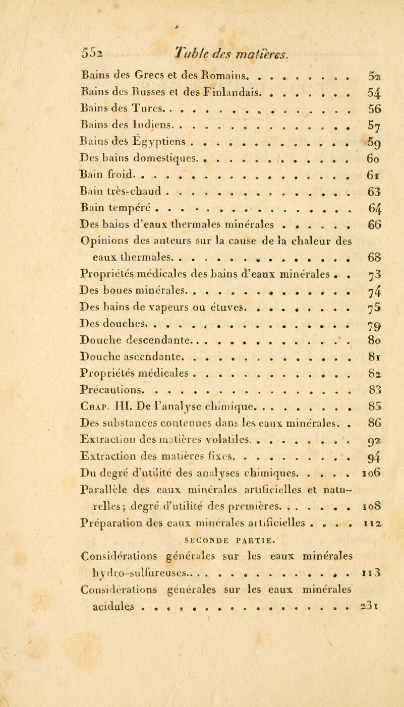 Bains des Grecs et des Romains. ........ 52 Bains des Russes el des Finlandais 54 Bains des Turcs , 56 Bains des Indiens 5n Bains des Egyptiens 59 Des bains domestiques. 60 Bain froid 61 Bain tvès-chaud . 63 Bain tempéré 64 Des baius d'eaux thermales minérales ...... 66 Opinions des auteurs sur la cause de la chaleur des eaux thermales. 68 Propriétés médicales des bains d'eaux minérales . . ^3 Des boues minérales , ^4 Des bains de vapeurs ou étuves ^5 Des douches , 79 Douche descendante 80 Douche ascendante 81 Propriétés médicales 82 Précautions 83 Chap. III. De l'analyse chimique 85 De» substances contenues dans les eaux minérales. . 86 Exiraction des matières volatiles 92 Extraction des matières fixes g4 Du degré d'utilité des analyses chimiques 106 Parallèle des eaux minérales artificielles et natu- relles; degré d'utilité des premières 108 Préparation des eaux minérales ai lilicielles . . . . 112 SECONDE PARTIE. Considérations générales sur les eaux minérales hydro-sulfureuses . n3 Considérations générales sur les eaux minérales acidulés ..,,...... a3i