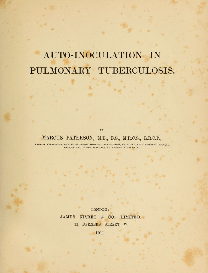 AUTO-INOCULATION IN PULMONAEY TUBERCULOSIS. BY MARCUS PATEESON, M.B., B.S., M.R.C.S., L.R.C.P., MEDICAL SUPERINTENDENT AT BROMPTON HOSPITAL SANATORIUM, PRIMLET; LATE RESIDENT MEDICAL OFFICER AND HOUSE PHYSICIAN AT BROMPTON HOSPITAL. LONDON: JAMES NISBET & CO., LIMITED. 22, BERNERS STREET, W. 1911.