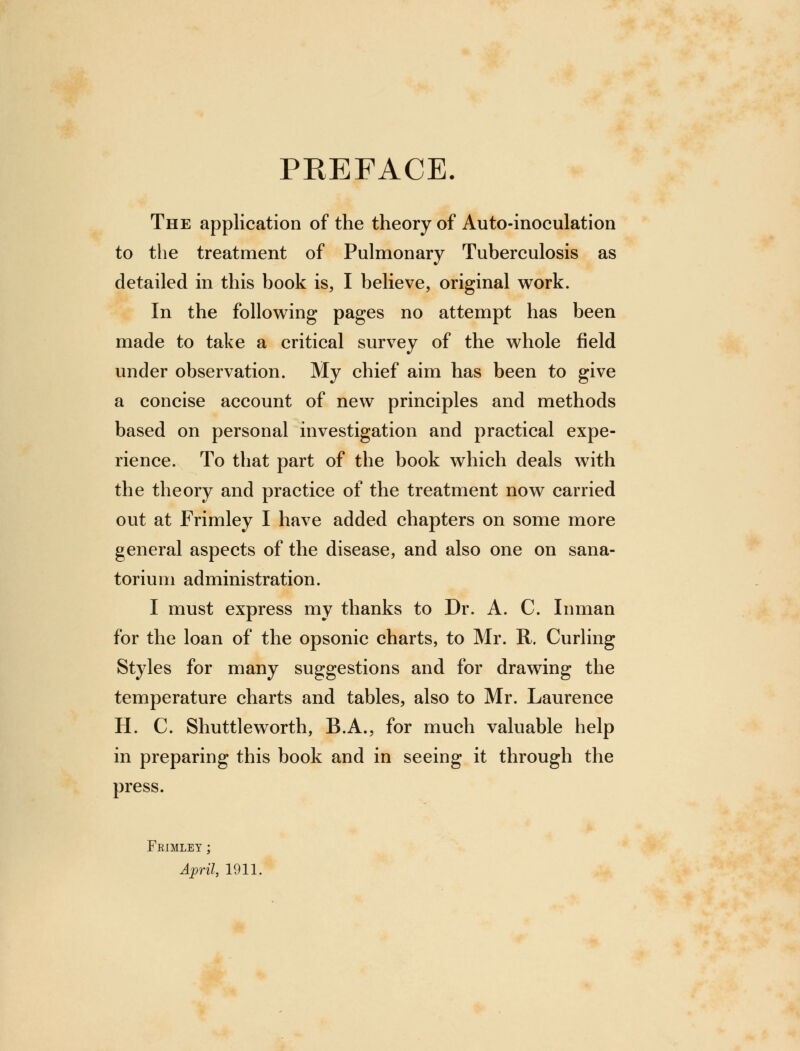 PREFACE. The application of the theory of Auto-inoculation to the treatment of Pulmonary Tuberculosis as detailed in this book is, I believe, original work. In the following pages no attempt has been made to take a critical survey of the whole field under observation. My chief aim has been to give a concise account of new principles and methods based on personal investigation and practical expe- rience. To that part of the book which deals with the theory and practice of the treatment now carried out at Frimley I have added chapters on some more general aspects of the disease, and also one on sana- torium administration. I must express my thanks to Dr. A. C. Inman for the loan of the opsonic charts, to Mr. R. Curling Styles for many suggestions and for drawing the temperature charts and tables, also to Mr. Laurence H. C. Shuttleworth, B.A., for much valuable help in preparing this book and in seeing it through the press. Frimley ; April, 1911.