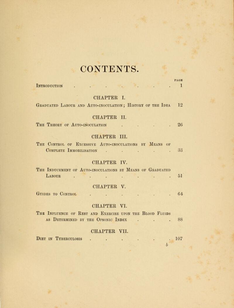 CONTENTS. PAGE Introduction ....... 1 CHAPTER I. Graduated Labour and Auto-inoculation; History op the Idea 12 CHAPTER II. The Theory op Auto-inoculation . . .' .26 CHAPTER III. The Control of Excessive Auto-inoculations by Means of Complete Immobilisation . . . . .33 CHAPTER IV. The Inducement of Auto-inoculations by Means of Graduated Labour . . . . . . .51 CHAPTER V. Guides to Control . . . . . .64 CHAPTER VI. The Influence of Rest and Exercise upon the Blood Fluids as Determined by the Opsonic Index . . .88 CHAPTER VII. Diet in Tuberculosis ...... 107 b