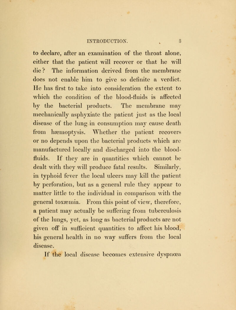 to declare, after an examination of the throat alone, either that the patient will recover or that he will die ? The information derived from the membrane does not enable him to give so definite a verdict. He has first to take into consideration the extent to which the condition of the blood-fluids is affected by the bacterial products. The membrane may mechanically asphyxiate the patient just as the local disease of the lung in consumption may cause death from haemoptysis. Whether the patient recovers or no depends upon the bacterial products which are manufactured locally and discharged into the blood- fluids. If they are in quantities which cannot be dealt with they will produce fatal results. Similarly, in typhoid fever the local ulcers may kill the patient by perforation, but as a general rule they appear to matter little to the individual in comparison with the general toxaemia. From this point of view, therefore, a patient may actually be suffering from tuberculosis of the lungs, yet, as long as bacterial products are not given off in sufficient quantities to affect his blood, his general health in no way suffers from the local disease. If the local disease becomes extensive dyspnoea