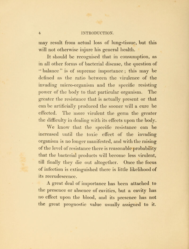 may result from actual loss of lung-tissue, but this will not otherwise injure his general health. It should be recognised that in consumption, as in all other forms of bacterial disease, the question of  balance is of supreme importance; this may be defined as the ratio between the virulence of the invading micro-organism and the specific resisting power of the body to that particular organism. The greater the resistance that is actually present or that can be artificially produced the sooner will a cure be effected. The more virulent the germ the greater the difficulty in dealing with its effects upon the body. We know that the specific resistance can be increased until the toxic effect of the invading organism is no longer manifested, and with the raising of the level of resistance there is reasonable probability that the bacterial products will become less virulent, till finally they die out altogether. Once the focus of infection is extinguished there is little likelihood of its recrudescence. A great deal of importance has been attached to the presence or absence of cavities, but a cavity has no effect upon the blood, and its presence has not the great prognostic value usually assigned to it.