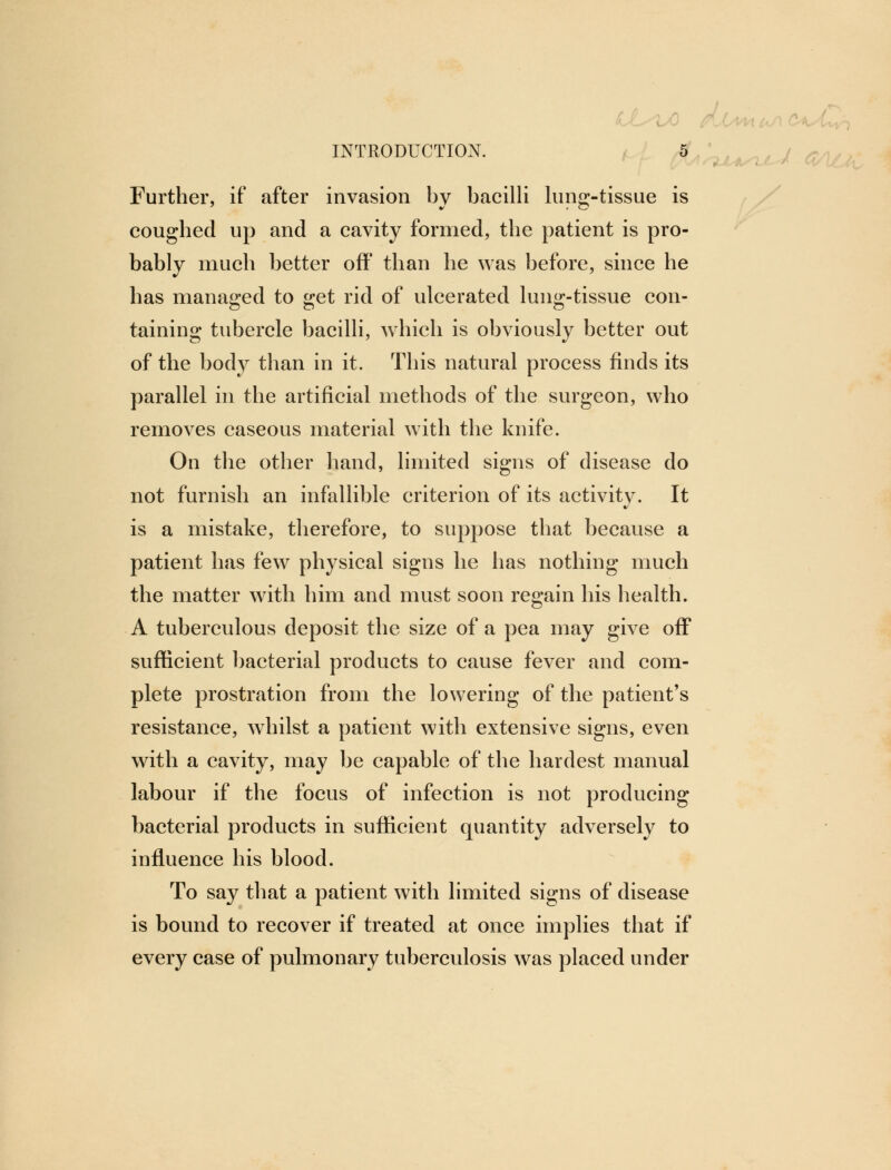 Further, if after invasion by bacilli lung-tissue is coughed up and a cavity formed, the patient is pro- bably much better off than he was before, since he has managed to get rid of ulcerated lung-tissue con- taining tubercle bacilli, which is obviously better out of the body than in it. This natural process finds its parallel in the artificial methods of the surgeon, who removes caseous material with the knife. On the other hand, limited signs of disease do not furnish an infallible criterion of its activity. It is a mistake, therefore, to suppose that because a patient has few physical signs he has nothing much the matter with him and must soon regain his health. A tuberculous deposit the size of a pea may give off sufficient bacterial products to cause fever and com- plete prostration from the lowering of the patient's resistance, whilst a patient with extensive signs, even with a cavity, may be capable of the hardest manual labour if the focus of infection is not producing bacterial products in sufficient quantity adversely to influence his blood. To say that a patient with limited signs of disease is bound to recover if treated at once implies that if every case of pulmonary tuberculosis was placed under