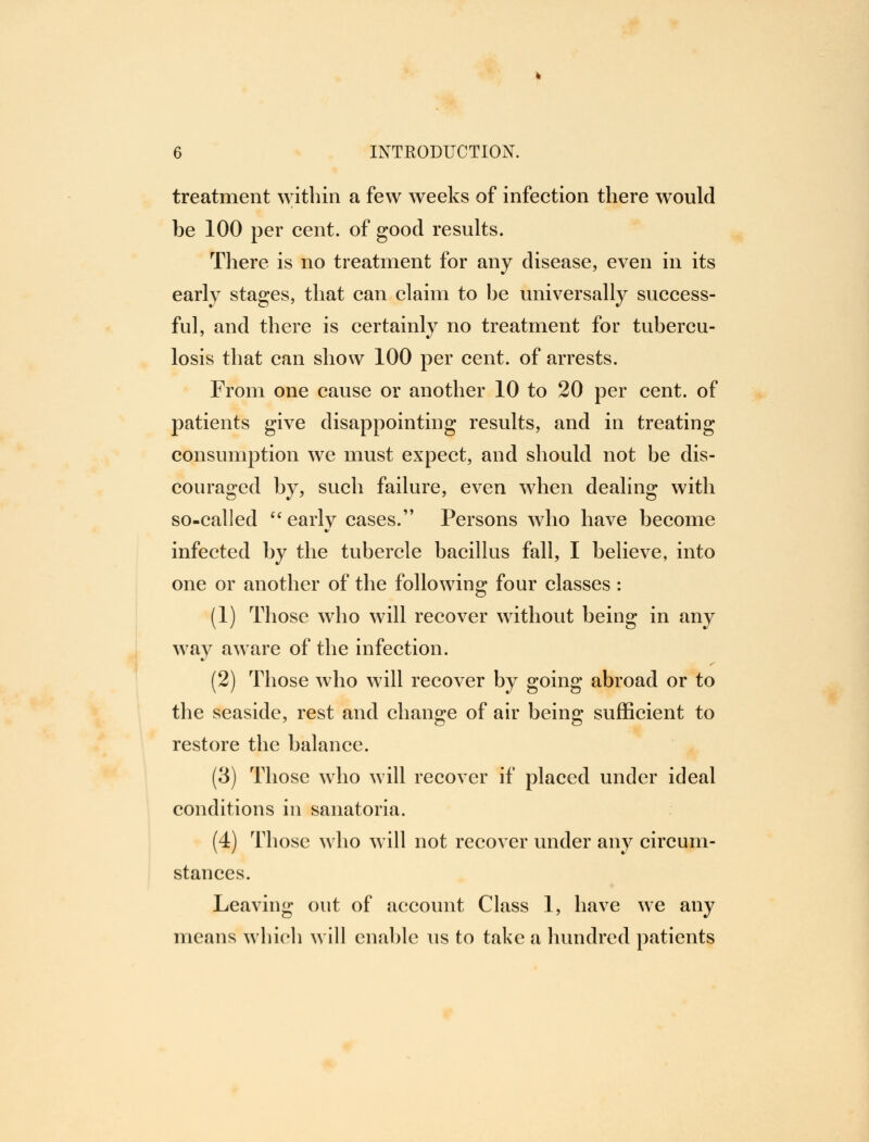 treatment within a few weeks of infection there would be 100 per cent, of good results. There is no treatment for any disease, even in its early stages, that can claim to be universally success- ful, and there is certainly no treatment for tubercu- losis that can show 100 per cent, of arrests. From one cause or another 10 to 20 per cent, of patients give disappointing results, and in treating consumption we must expect, and should not be dis- couraged by, such failure, even when dealing with so-called  earlv cases. Persons who have become infected by the tubercle bacillus fall, I believe, into one or another of the following four classes : (1) Those who will recover without being in any way aware of the infection. (2) Those who will recover by going abroad or to the seaside, rest and change of air being sufficient to restore the balance. (3) Those who will recover if placed under ideal conditions in sanatoria. (4) Those who will not recover under any circum- stances. Leaving out of account Class 1, have we any means which will enable us to take a hundred patients