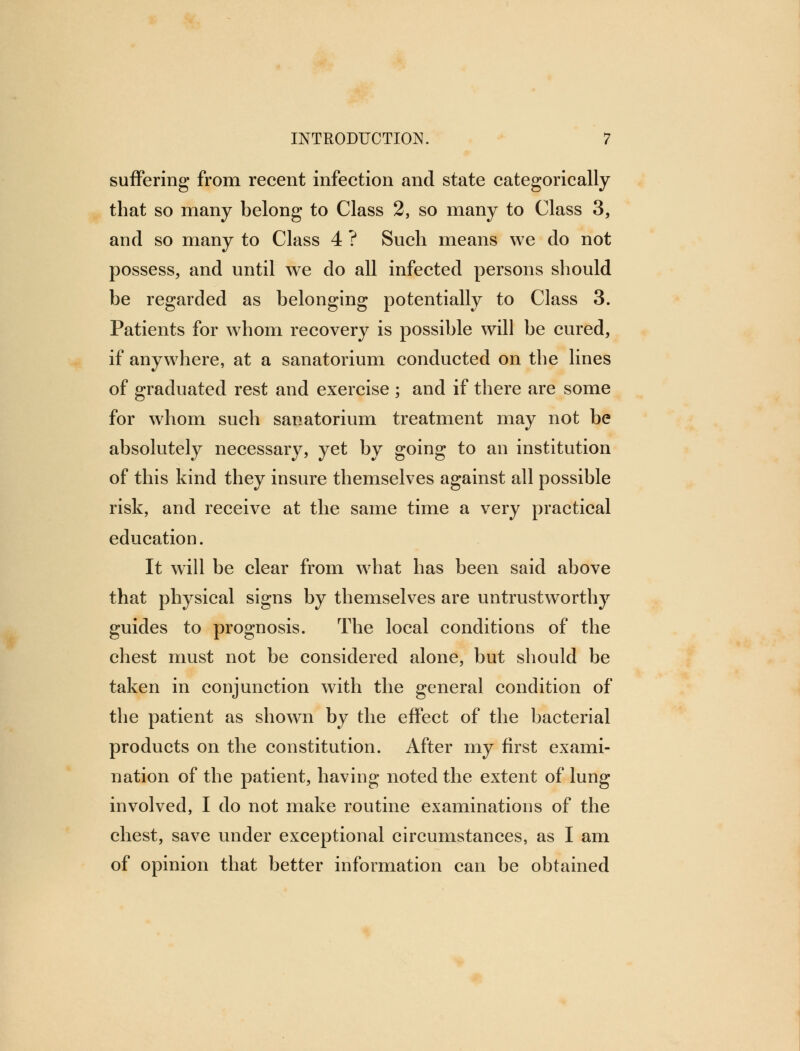 suffering from recent infection and state categorically that so many belong to Class 2, so many to Class 3, and so many to Class 4 ? Such means we do not possess, and until we do all infected persons should be regarded as belonging potentially to Class 3. Patients for whom recovery is possible will be cured, if anywhere, at a sanatorium conducted on the lines of graduated rest and exercise ; and if there are some for whom such sanatorium treatment may not be absolutely necessary, yet by going to an institution of this kind they insure themselves against all possible risk, and receive at the same time a very practical education. It will be clear from what has been said above that physical signs by themselves are untrustworthy guides to prognosis. The local conditions of the chest must not be considered alone, but should be taken in conjunction with the general condition of the patient as shown by the effect of the bacterial products on the constitution. After my first exami- nation of the patient, having noted the extent of lung involved, I do not make routine examinations of the chest, save under exceptional circumstances, as I am of opinion that better information can be obtained