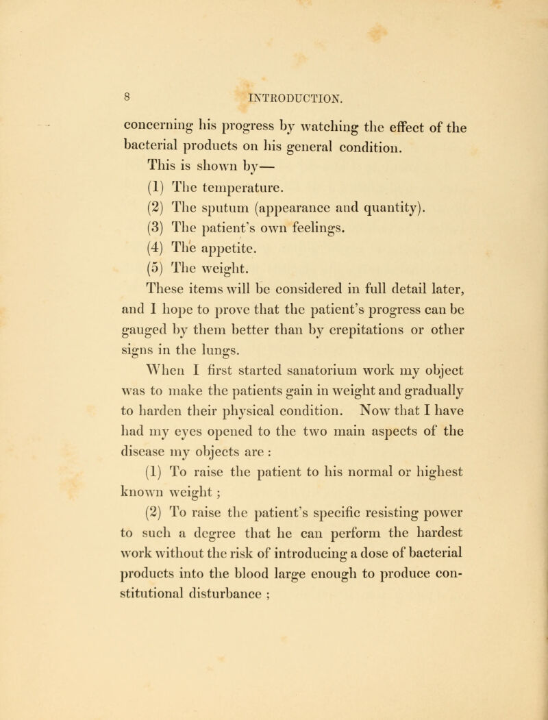 concerning his progress by watching the effect of the bacterial products on his general condition. This is shown by— (1) The temperature. (2) The sputum (appearance and quantity). (3) The patient's own feelings. (4) The appetite. (5) The weight. These items will be considered in full detail later, and I hope to prove that the patient's progress can be gauged by them better than by crepitations or other signs in the lungs. When I first started sanatorium work my object was to make the patients gain in weight and gradually to harden their physical condition. Now that I have had my eyes opened to the two main aspects of the disease my objects are : (1) To raise the patient to his normal or highest known weight; (2) To raise the patient's specific resisting power to such a degree that he can perform the hardest work without the risk of introducing a dose of bacterial products into the blood large enough to produce con- stitutional disturbance ;