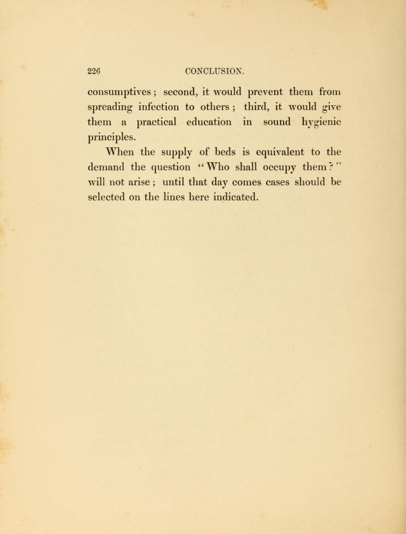 consumptives; second, it would prevent them from spreading infection to others ; third, it would give them a practical education in sound hygienic principles. When the supply of heds is equivalent to the demand the question Who shall occupy them?' will not arise; until that day comes cases should be selected on the lines here indicated.
