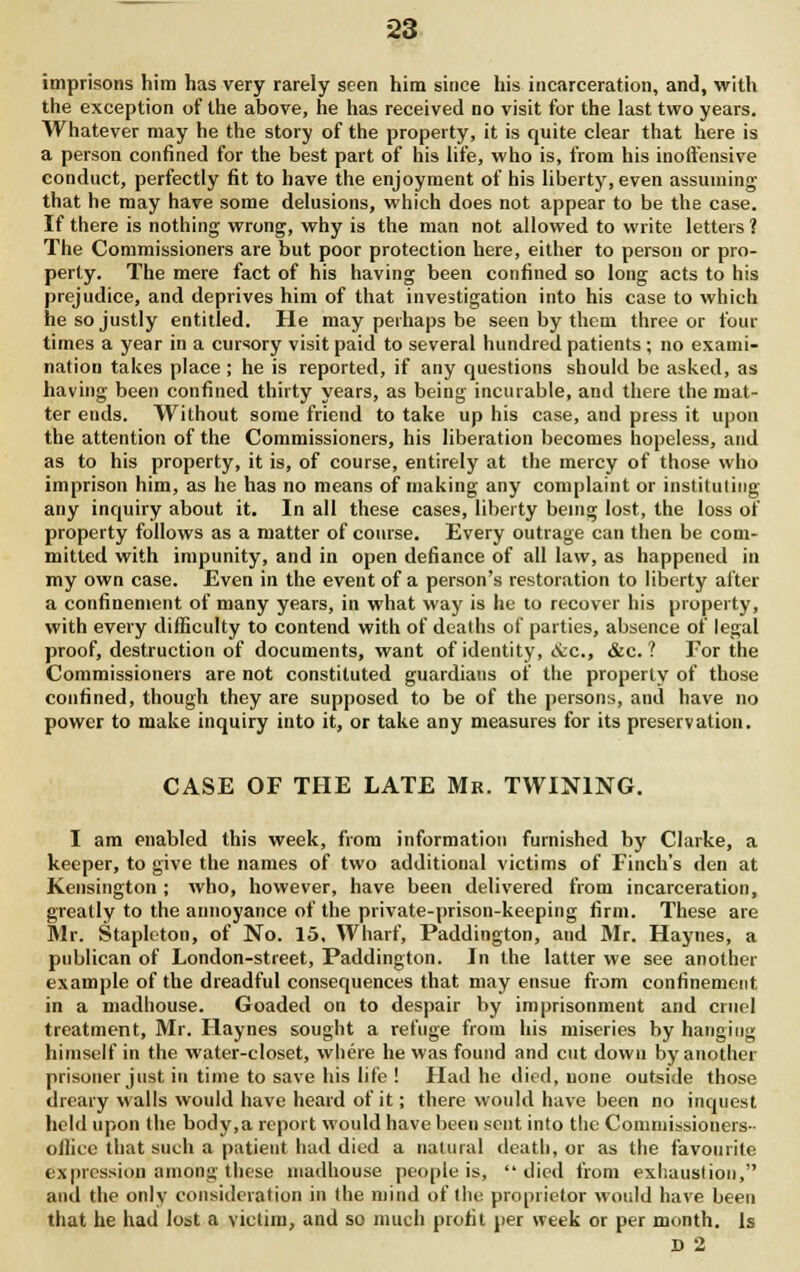 imprisons him has very rarely seen him since his incarceration, and, with the exception of the above, he has received no visit for the last two years. Whatever may he the story of the property, it is quite clear that here is a person confined for the best part of his life, who is, from his inoffensive conduct, perfectly fit to have the enjoyment of his liberty, even assuming that he may have some delusions, which does not appear to be the case. If there is nothing wrong, why is the man not allowed to write letters ? The Commissioners are but poor protection here, either to person or pro- perty. The mere fact of his having been confined so long acts to his prejudice, and deprives him of that investigation into his case to which he so justly entitled. He may perhaps be seen by them three or four times a year in a cursory visit paid to several hundred patients ; no exami- nation takes place ; he is reported, if any questions should be asked, as having been confined thirty years, as being incurable, and there the mat- ter ends. Without some friend to take up his case, and press it upon the attention of the Commissioners, his liberation becomes hopeless, and as to his property, it is, of course, entirely at the mercy of those who imprison him, as he has no means of making any complaint or instituting any inquiry about it. In all these cases, liberty being lost, the loss of property follows as a matter of course. Every outrage can then be com- mitted with impunity, and in open defiance of all law, as happened in my own case. Even in the event of a person's restoration to liberty alter a confinement of many years, in what way is he to recover his property, with every difficulty to contend with of deaths of parties, absence of legal proof, destruction of documents, want of identity, &c., &c. ? For the Commissioners are not constituted guardians of the property of those confined, though they are supposed to be of the persons, and have no power to make inquiry into it, or take any measures for its preservation. CASE OF THE LATE Mr. TWINING. I am enabled this week, from information furnished by Clarke, a keeper, to give the names of two additional victims of Finch's den at Kensington ; who, however, have been delivered from incarceration, greatly to the annoyance of the private-prison-keeping firm. These are Mr. Stapleton, of No. 15, Wharf, Paddington, and Mr. Haynes, a publican of London-street, Paddington. In the latter we see another example of the dreadful consequences that may ensue from confinement in a madhouse. Goaded on to despair by imprisonment and cruel treatment, Mr. Haynes sought a refuge from his miseries by hanging himself in the water-closet, where he was found and cut down by another prisoner just in time to save his life ! Had he died, none outside those dreary walls would have heard of it; there would have been no inquest held upon the body, a report would have been sent into the Commissioners ■ office that such a patient had died a natural death, or as the favourite expression among these madhouse people is, died from exhaustion, and the only consideration in the mind of the proprietor would have been that he had lost a victim, and so much profit per week or per month. Is D 2