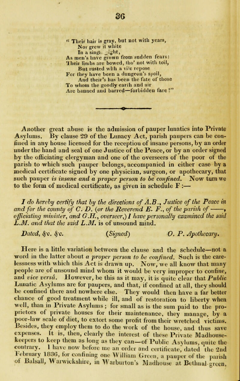 so  Their hair is gray, but not with years, Noi grew it white In a singl, _;'sht, As men's liave grown from sudden fears: Their limbs are bowed, llio* not with toil, But rusted wllh a vile repose For they have been a dungeon's spoil, And their's has been the fate of those To whom the goodly earlh and air Are banned and barred—forbidden fare ! Another great abuse is the admission of pauper lunatics into Private Asylums. By clause 29 of the Lunacy Act, parish paupers can be con- fined in any house licensed for the receptiou of insane persons, by an order under the hand and seal of one Justice of the Peace, or by an order signed by the officiating clergyman and one of the overseers of the poor of the parish to which such pauper belongs, accompanied in either case by a medical certificate signed by one physician, surgeon, or apothecary, that such pauper is insane and a proper person to be confined. Now turn we to the form of medical certificate, as given in schedule F :— I do hereby certify (hat by the directions of A.B., Justice oftlie Peace in and for the county of C. D. (or the Reverend E. F., of the parish of , officiating minister, and G.H., overseer,) I have personally examined the said L.M. and tluxt the said L.M. is of unsound mind. Dated, fyc. $c. (Signed) O. P. Apothecary. Here is a little variation between the clause and the schedule—not a word in the latter about a proper person to be confined. Such is the care- lessness with which this Act is drawn up. Now, we all know that many people are of unsound mind whom it would be very improper to confine, and vice versa. However, be this as it may, it is quite clear that Public Lunatic Asylums are for paupers, and that, if confined at all, they should be confined there and nowhere else. They would then have a far better chance of good treatment while ill, and of restoration to liberty when well, than in Private Asylums ; for small as is the sum paid to the pro- prietors of private houses for their maintenance, they manage, by a poor-law scale of diet, to extort some profit from their wretched victims. Besides, they employ them to do the work of the house, and thus save expenses. It is, then, clearly the interest of these Private Madhouse- keepers to keep them as long as they can—of Public Asylums, quite the contrary. 1 have now before me an order and certificate, dated the -2nd February 1830, lor confining one William Green, a pauper of the parish ol Balsull, Warwickshire, in Warbuiton's Madhouse at Btthnal iirtcn.