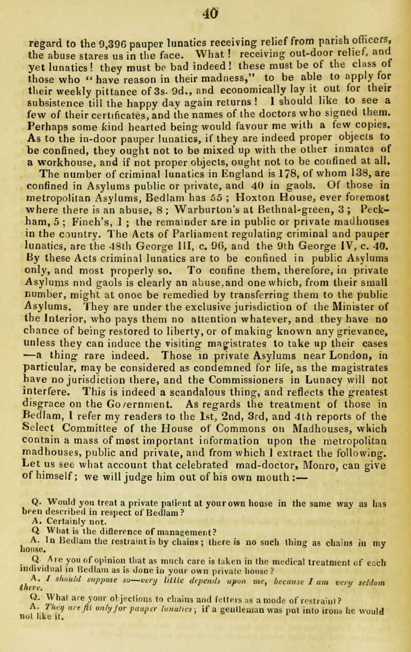 regard to the 9,396 pauper lunatics receiving relief from parish officers, the abuse stares us in the face. What! receiving out-door relief, and yet lunatics ! they must be bad indeed ! these must be of the class of those who  have reason in their madness, to be able to apply for their weekly pittance of 3s. 9d., and economically lay it out for their subsistence till the happy day again returns ! 1 should like to see a few of their certificates, and the names of the doctors who signed them. Perhaps some kind hearted being would favour me with a few copies. As to the in-door pauper lunatics, if they are indeed proper objects to be confined, they ought not to be mixed up with the other inmates of a workhouse, and if not proper objects, ought not to be confined at all. The number of criminal lunatics in England is 178, of whom 138, are confined in Asylums public or private, and 40 in gaols. Of those in metropolitan Asylums, Bedlam has 55 ; Hoxton House, ever foremost where there is an abuse, 8 ; Warburton's at Bethnal-green, 3 ; Peck- ham, 5 ; Finch's, 1 ; the remainder are in public or private madhouses in the country. The Acts of Parliament regulating criminal and pauper lunatics, are the 43th George III, c. 90, and the 9th George IV, c. 40. By these Acts criminal lunatics are to be confined in public Asylums only, and most properly so. To confine them, therefore, in private Asylums nnd gaols is clearly an abuse.and one which, from their small number, might at onoe be remedied by transferring them to the public Asylums. They are under the exclusive jurisdiction of the Minister of the Interior, who pays them no attention whatever, and they have no chance of being restored to liberty, or of making known any grievance, unless they can induce the visiting magistrates to take up their cases ■—a thing rare indeed. Those in private Asylums near London, in particular, may be considered as condemned for life, as the magistrates have no jurisdiction there, and the Commissioners in Lunacy will not interfere. This is indeed a scandalous thing, and reflects the greatest disgrace on the Go/ernment. As regards the treatment of those in Bedlam, 1 refer my readers to the 1st, 2nd, 3rd, and 4th reports of the Select Committee of the House of Commons on Madhouses, which contain a mass of most important information upon the metropolitan madhouses, public and private, and from which 1 extract the following. Let us see what account that celebrated mad-doctor, Monro, can give of himself; we will judge him out of his own mouth :— Q. Would you treat a private patient at your own house in the same way as lias been described in respect of Bedlam? A. Certainly not. Q What is the difference of management? A. In Bedlam the restiaintis by chains; there is no such thing as chains in my house. Q Are you of opinion that as much care is taken in the medical treatment of e.-,ch individual in Bedlam as is done in your own private house ? A. / should suppose so—very Mite depends upon me, because I am vert/ seldom there. J Q. What are your objections to chains and fetters as amode of restraint? A. The a are fit vnly Jor pauper lunatics; if a gentleman was put into irons he would not like it.