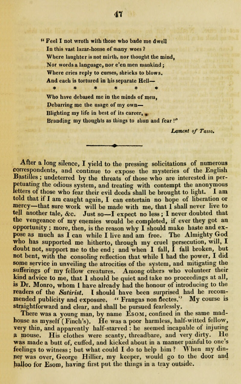 41 '-' Feel I not wroth with those who bade me dwell In this vast Uzai-honse of niany woes? Where laughter is not mirth, nor thought the mind, Nor words a language, nor e'en men mankind; Where cries reply to curses, shrieks to blows. And each is tortured in his separate Hell— ****** Who have debased me in the minds of men, Debarring me the usage of my own— Blighting my life in best of its career, »■ Branding my thoughts as things to shua and fear! Lament of Tosso. After a long silence, I yield to the pressing solicitations of numerous correspondents, and continue to expose the mysteries of the English Bastilles; undeterred by the threats of those who are interested in per- petuating the odious system, and treating with contempt the anonymous letters of those who fear their evil deeds shall be brought to light. I am told that if I am caught again, I can entertain no hope of liberation or mercy—that sure work will be made with me, that I shall never live to tell another tale, &c. Just so—I expect no less; I never doubted that the vengeance of my enemies would be completed, if ever they got an opportunity ; more, then, is the reason why I should make haste and ex- pose as much as I can while I live and am free. The Almighty God who has supported me hitherto, through my cruel persecution, will, I doubt not, support me to the end ; and when I fall, I fall broken, but not bent, with the consoling reflection that while I had the power, I did some service in unveiling the atrocities of the system, and mitigating the sufferings of my fellow creatures. Among others who volunteer their kind advice to me, that 1 should be quiet and lake no proceedings at all, is Dr. Monro, whom I have already had the honour of introducing to the readers of the Satirist. I should have been surprised had he recom- mended publicity and exposure.  Frangas non flectes. My course is straightforward and clear, and shall be pursued fearlessly. There was a young man, by name Esom, confined in the same mad- house as myself (Finch's). He was a poor harmless, half-witted fellow, very thin, and apparently half-starved : he seemed incapable of injuring a mouse. His clothes were scanty, threadbare, and very dirty. He was made a butt of, cuffed, and kicked about in a manner painful to one's feelings to witness ; but what could I do to help him ? When my dinT per was over, George Hillier, my keeper, would go to the door and halloo for Esom, having first put the things in a tray outside.