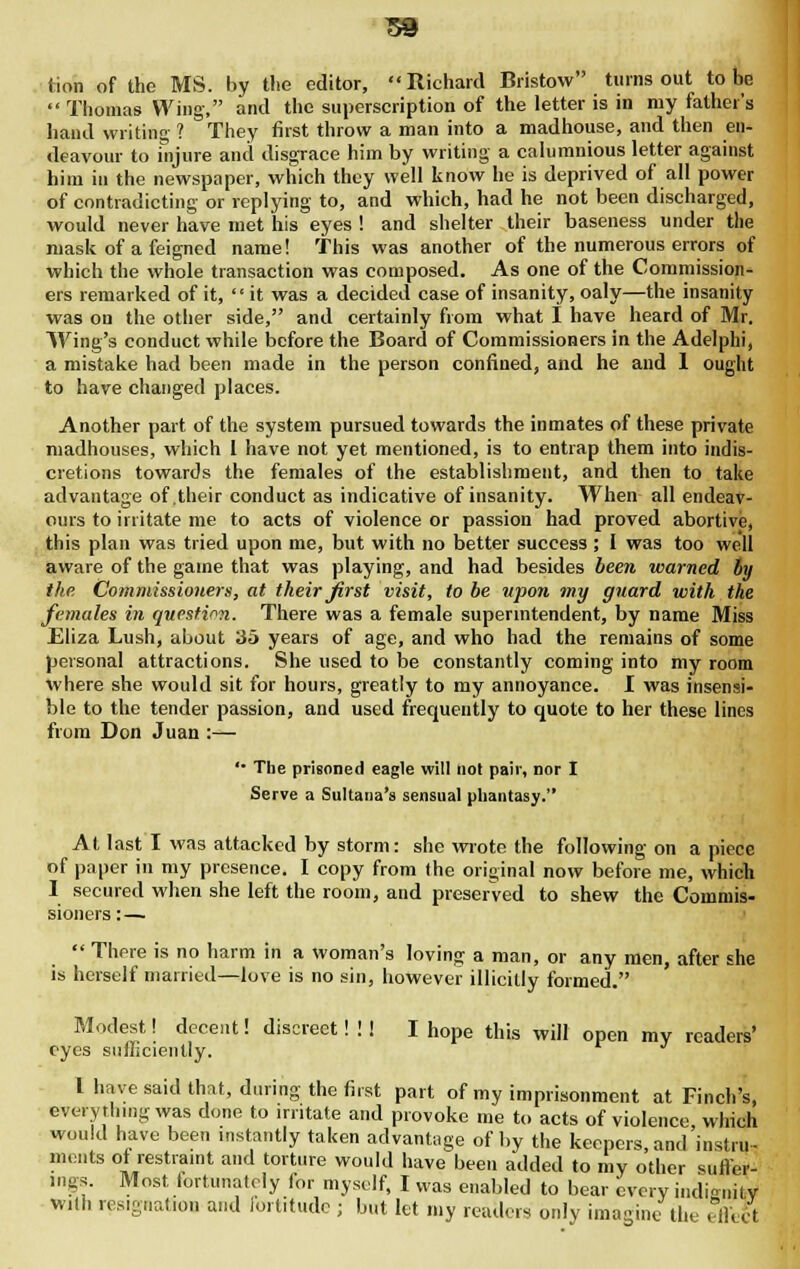 tion of the MS. by the editor, Richard Bristow turns out to be  Thomas Wing, and the superscription of the letter is in my father's hand writing ? They first throw a man into a madhouse, and then en- deavour to injure and disgrace him by writing a calumnious letter against him in the newspaper, which they well know he is deprived of all power of contradicting or replying to, and which, had he not been discharged, would never have met his eyes ! and shelter their baseness under the mask of a feigned name! This was another of the numerous errors of which the whole transaction was composed. As one of the Commission- ers remarked of it,  it was a decided case of insanity, oaly—the insanity was on the other side, and certainly from what I have heard of Mr. Wing's conduct while before the Board of Commissioners in the Adelphi, a mistake had been made in the person confined, and he and 1 ought to have changed places. Another part of the system pursued towards the inmates of these private madhouses, which L have not yet mentioned, is to entrap them into indis- cretions towards the females of the establishment, and then to take advantage of .their conduct as indicative of insanity. When all endeav- ours to irritate me to acts of violence or passion had proved abortive, this plan was tried upon me, but with no better success ; I was too well aware of the game that was playing, and had besides been warned by the Commissioners, at their first visit, to be upon my guard with the females in question. There was a female superintendent, by name Miss Eliza Lush, about 35 years of age, and who had the remains of some personal attractions. She used to be constantly coming into my room where she would sit for hours, greatly to my annoyance. I was insensi- ble to the tender passion, and used frequently to quote to her these lines from Don Juan :— '• The prisoned eagle will not pair, nor I Serve a Sultana's sensual phantasy. At last I was attacked by storm: she wrote the following on a piece of paper in my presence. I copy from the original now before me, which I secured when she left the room, and preserved to shew the Commis- sioners :—  There is no harm in a woman's loving a man, or any men, after she is herself married—love is no sin, however illicitly formed. Modest! decent! discreet! !! I hope this will open my readers' eyes sufficiently. I have said that, during the first part of my imprisonment at Finch's, everything was done to irritate and provoke me to acts of violence which would have been instantly taken advantage of by the keepers, and'instru- ments ot restraint and torture would have been added to my other suffer- ings. Most fortunately for myself, I was enabled to bear every iiidViHlv with resignation and fortitude ; but let my readers only imagine the effect