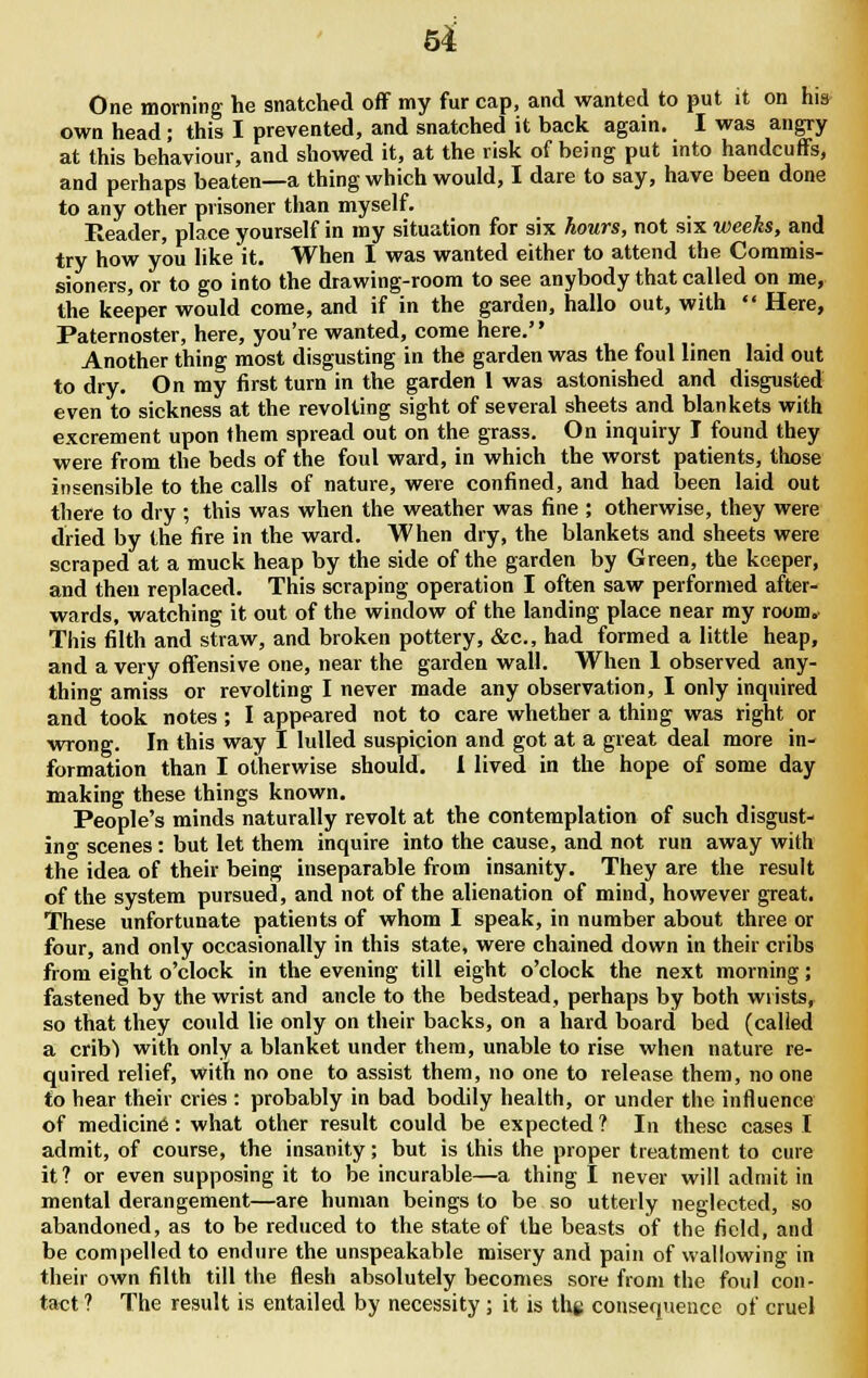 5* One morning he snatched off my fur cap, and wanted to put it on his own head ; this I prevented, and snatched it back again. I was angry at this behaviour, and showed it, at the risk of being put into handcuffs, and perhaps beaten—a thing which would, I dare to say, have been done to any other prisoner than myself. Reader, place yourself in my situation for six hours, not six weeks, and try how you like it. When I was wanted either to attend the Commis- sioners, or to go into the drawing-room to see anybody that called on me, the keeper would come, and if in the garden, hallo out, with  Here, Paternoster, here, you're wanted, come here.'' Another thing most disgusting in the garden was the foul linen laid out to dry. On my first turn in the garden I was astonished and disgusted even to sickness at the revolting sight of several sheets and blankets with excrement upon them spread out on the grass. On inquiry I found they were from the beds of the foul ward, in which the worst patients, those insensible to the calls of nature, were confined, and had been laid out there to dry ; this was when the weather was fine ; otherwise, they were dried by the fire in the ward. When dry, the blankets and sheets were scraped at a muck heap by the side of the garden by Green, the keeper, and then replaced. This scraping operation I often saw performed after- wards, watching it out of the window of the landing place near my room. This filth and straw, and broken pottery, &c, had formed a little heap, and a very offensive one, near the garden wall. When 1 observed any- thing amiss or revolting I never made any observation, I only inquired and took notes ; I appeared not to care whether a thing was right or wrong. In this way I lulled suspicion and got at a great deal more in- formation than I otherwise should. 1 lived in the hope of some day making these things known. People's minds naturally revolt at the contemplation of such disgust- ing scenes: but let them inquire into the cause, and not run away with the idea of their being inseparable from insanity. They are the result of the system pursued, and not of the alienation of mind, however great. These unfortunate patients of whom I speak, in number about three or four, and only occasionally in this state, were chained down in their cribs from eight o'clock in the evening till eight o'clock the next morning; fastened by the wrist and ancle to the bedstead, perhaps by both wrists, so that they could lie only on their backs, on a hard board bed (called a crib1) with only a blanket under them, unable to rise when nature re- quired relief, with no one to assist them, no one to release them, no one to hear their cries : probably in bad bodily health, or under the influence of medicine: what other result could be expected ? In these cases I admit, of course, the insanity; but is this the proper treatment to cure it? or even supposing it to be incurable—a thing I never will admit in mental derangement—are human beings to be so utterly neglected, so abandoned, as to be reduced to the state of the beasts of the field, and be compelled to endure the unspeakable misery and pain of wallowing in their own filth till the flesh absolutely becomes sore from the foul con- tact ? The result is entailed by necessity ; it is the consequence of cruel