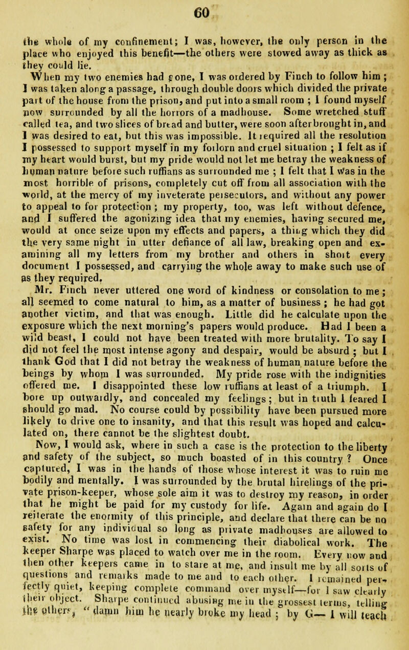 the whole of my confinement; I was, however, the only person in the place who enjoyed this benefit—the others were stowed away as thick as they could lie. When my two enemies had gone, I was ordered by Finch to follow him ; ] was taken along a passage, through double doors which divided the private part of the house from the prison, and put into a small room ; 1 found myself now surrounded by all the horrors of a madhouse. Some wretched stuff called tea, and two slices of brtad and butter, were soon afterbrought in, and 1 was desired to eat, but this was impossible. It required all the resolution I possessed to support myself in my forlorn and cruel situaiion ; I felt as if my heart would burst, but my pride would not let me betray the weakness of Jinnrun nature befoie such ruffians as surrounded me ; I felt that I Was in the most horrible of prisons, completely cut off from all association with the world, at the mercy of my inveterate persecutors, and without any power to appeal to for protection ; my property, too, was left without defence, and I suffered the agonizing idea that my enemies, having secured me, would at once seize upon my effects and papers, a thiug which they did the very same night in utter defiance of all law, breaking open and ex- amining all my letters from my brother and others in shoit every document I possessed, and carrying the whole away to make such use of as they required, Mr. Finch never uttered one word of kindness or consolation to me; all seemed to come natural to him, as a matter of business ; he had got another victim, and that was enough. Little did he calculate upon the exposure which the next morning's papers would produce. Had 1 been a wild beast, 1 could not have been treated with more brutality. To say I did not feel the most intense agony and despair, would be absurd ; but I thank God that I did not betray the weakness of human nature before the beings by whom I was surrounded. My pride rose with the indignities offered me. I disappointed these low ruffians at least of a triumph. I bore up outwardly, and concealed my feelings; but in truth 1 (eared I should go mad. No course could by possibility have been pursued more likely to drive one to insanity, and that this result was hoped and calcu- lated on, there cannot be the slightest doubt. Now, I would ask, where in such a case is the protection to the liberty and safety of the subject, so much boasted of in this country ? Once captured, I was in the hands of those whose interest it was to ruin me bodily and mentally. I was surrounded by the brutal hirelings of the pri- vate prison-keeper, whose sole aim it was to destroy my reason, in order that he might be paid for my custody for life. Again and again do I reiterate the enormity of this principle, and declare that there can be no eafety for any individual so long as private madhouses are allowed to exist. No time was lost in commencing their diabolical work. The keeper Sharpe was placed to waich over me in the room. Every now and then other keepers came in to stare at me, and insult me by all soils of questions and remaiks made to me and to each other. 1 remained per. tectly quiet, keeping complete command over mystlf— for 1 saw cltarly their object. Sharpe continued abusing me in the grossest lerms, telling ifle olhcn,  damn him he nearly broke my head ; by G— I will teach