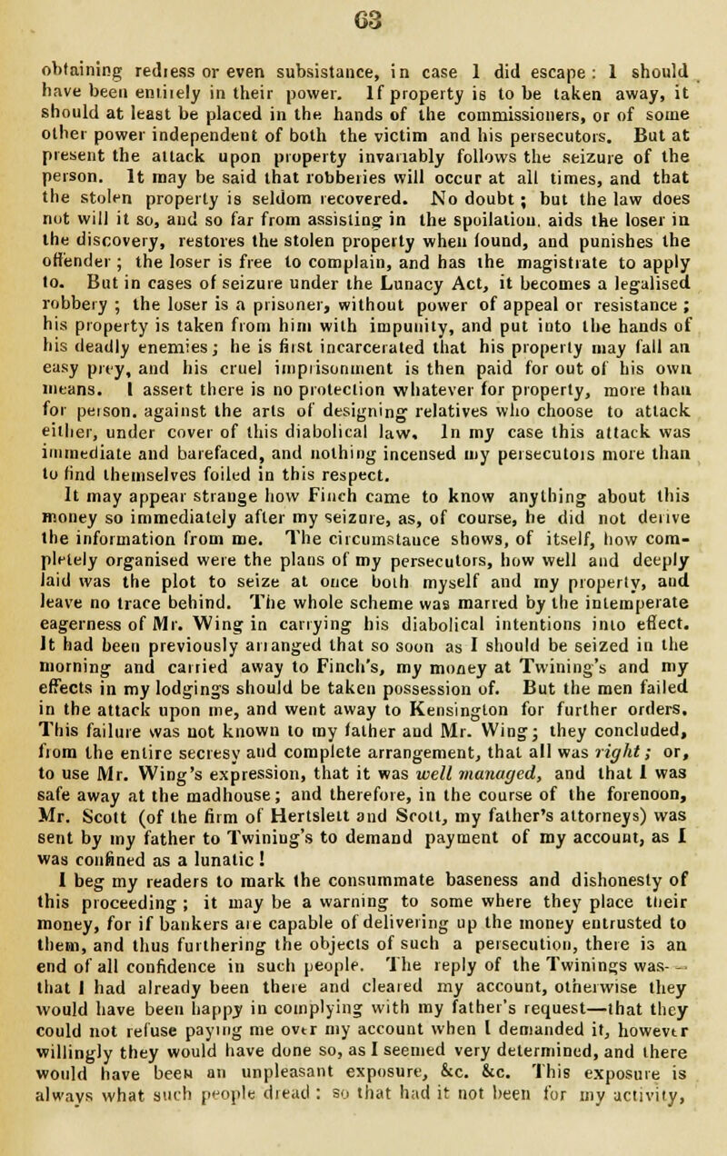 obtaining rediess or even subsistance, in case 1 did escape: 1 should have been emiiely in their power. If property is to be taken away.it should at least be placed in the hands of the commissioners, or of some other power independent of both the victim and his persecutors. But at present the attack upon property invariably follows the seizure of the person. It may be said that robberies will occur at all times, and that the stolen property is seldom recovered. No doubt ; but the law does not will it so, and so far from assisting in the spoliation, aids the loser in the discovery, restores the stolen property when found, and punishes the offender ; the loser is free to complain, and has the magistrate to apply to. But in cases of seizure under the Lunacy Act, it becomes a legalised robbery ; the loser is a prisoner, without power of appeal or resistance ; his property is taken from him with impunity, and put into the hands of his deadly enemies; he is first incarcerated that his properly may fall an easy prey, and his cruel imprisonment is then paid for out of his own means. I assert there is no protection whatever for property, more than for peison. against the arts of designing relatives who choose to attack, either, under cover of this diabolical law. In my case this attack was immediate and barefaced, and nothing incensed my persecutors more than to find themselves foiled in this respect. It may appear strange how Finch came to know anything about this money so immediately after my seizure, as, of course, he did not derive the information from me. The circmnstauce shows, of itself, how com- pletely organised were the plans of my persecutors, how well and deeply laid was the plot to seize at once both myself and my property, and leave no trace behind. The whole scheme was marred by the intemperate eagerness of Mr. Wing in carrying his diabolical intentions inio effect. It had been previously arranged that so soon as I should be seized in the morning and carried away to Finch's, my money at Twining's and my effects in my lodgings should be taken possession of. But the men failed in the attack upon me, and went away to Kensington for further orders. This failure was not known to my father and Mr. Wing; they concluded, from the entire secresy and complete arrangement, that all was right; or, to use Mr. Wing's expression, that it was well managed, and that 1 was safe away at the madhouse; and therefore, in the course of the forenoon, Mr. Scott (of the firm of Hertslett and Scott, my father's attorneys) was sent by my father to Twining's to demand payment of my account, as I was confined as a lunatic ! 1 beg my readers to mark the consummate baseness and dishonesty of this proceeding ; it may be a warning to some where they place tlieir money, for if bankers ate capable of delivering up the money entrusted to them, and thus furthering the objects of such a persecution, there is an end of all confidence in such people. The reply of the Twinings was- — that 1 had already been there and cleared my account, otherwise they would have been happy in complying with my father's request—that they could not refuse paying me over my account when I demanded it, howevtr willingly they would have done so, as I seemed very determined, and there would have beeH an unpleasant exposure, &c. &c. This exposure is always what such people dread : so that had it not been for my activity,