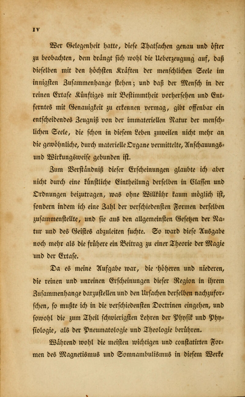 Sßev Qdclc(^en\)c\t \)atU\ biefe Zi)at\ad)cn genau unb öfter 5u beobad)ten, bem brdngt ftd) mo()l t>k Ueber^euguuß auf, baß biefclbeu mit ben ()od)(lten Ärdften ber menfd)(tcben ^eele im inuigften 3ufammenl)anße fte()en^ unb bap bei* 9)?enfd) in ber reinen @rtafe Äünfticjeö mit ^e)ltimmt()eit t>orJ)erfeI;en unb dnU fernte§ mit ©enauic^fcit ^u ernennen t)ermag, Qxht offenbar ein entfc^eibenbe§ Seugnip üon ber immateriellen Statur ber menfd)= lidf)en (Seele, bie fd)on in biefem Seben jumeilen nirf)t mel)r an t>k 9en)ol)nlid)e, burd; materielle£>rßane t^ermittelte, 2rnfd)auun9§- unb Söirfungöweife gebunben ift. 3um SSerftdnbniß biefer ß*rfd)einungen glaubte id) aber nid)t burd; eine fim)llid)e ßintl)eilung berfelben in klaffen unb £)rbnungen beizutragen, tt)a§ ol)ne SBillfuljr faum mogtid) \% fonbern inbem \d) eine 3al)l ber Derfd)iebenften formen berfelben jufammenftellte, unb fi'e au§ ben allgemeinften ©efei^en ber 9Za= tur unb beö G)eifle§ abzuleiten fud)te» @o marb biefe ^Cuögabe nod; mel)r al§ bk frul)ere m Beitrag gu einer SXljeorie ber Wlao^k unb ber (Ertafe» ^a e§ meine 3Cufgabe mar, bie •l)6l)eren unb nteberen, bk reinen unb unreinen @rfd)einungen biefer O^egion in il;rem 3ufammenl;ange bar^ufteHen unb ben Urfad)en berfelben nad)3ufor- fd)en, fo mußte id) in bie »erfd)iebenjlten ^octrinen eingel)en, unb fomol)l bie ^um 2!l)eil fd)wierigften 2e\)ven ber 9^l)i)ftf unb 9)l;p- fiologie, al§ ber 5)neumatologie unb 5Il)eologie berul)ren, SS5dl)renb n?ol)l bie meijlen n)id)tigen unb conftatirten gor^ men be§ SJlagnetiömuö unb (Somnambulismus in biefem SSerfe