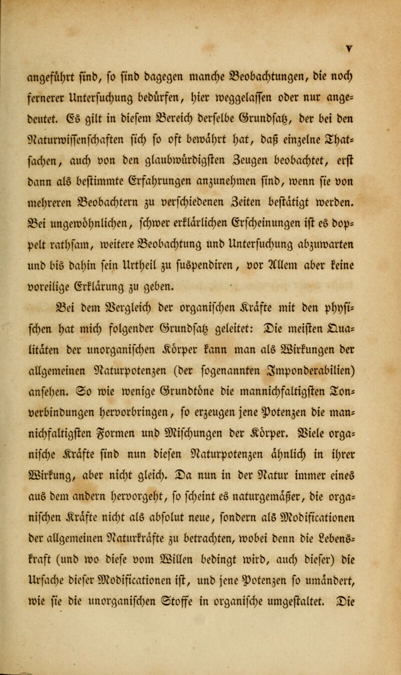 angefufjrt ftnb, fo ftnb bageöen mand^c ^eobad)tungen, bie nod) fernerer Unterfud)un9 bebürfen, \)iet iDeggelaffen ober nur an(je= beutet, ßö gilt in btefem S3eretd) berfelbe ©runbfai^, ber hei ben 9?aturwi|Tenfrf)aften firf) fo oft betx>df)rt {)at, bag einzelne Z\)aU fac{)en, auc^ t?on beix glaubmurbigften Beugen beobad)tetf erft bann al§ bejlimmte ßrfaf)rungen an5unel;men ftnb, menn fie \>on mel;reren S3eobad)tern 5U Derfc^iebenen Seiten bejltdtigt n^erben. ^ei ungen)6(;nlic^en, fd^wer erfldrlicf)en ßrfd)einungen ift eö bop^ pelt ratl)fam, weitere S3eobad)tung unb Unterfud)un9 ab^un^arten unb bis baf)in fein Vixti)äi ^u fuö^>enbiren, tjor liUmx ober feine i?orei(ige (5rf(drung 5U geben» ^ei bem S^ergleirf) ber organifc^en ^rdfte mit ben pl^t)ft' frf)en ^at mirf) folgenber ©runbfa^ geleitet: ^ie meiften Slua^ litaten ber unorganifd)en Körper fann man a(§ Sßirfungen ber atlgemeinen ^Zaturpoten^en (ber fogenannten Smponberabilien) anfel)en. ^0 n?ie n?enige (^runbtone bie mannid)faltigften ^on- ijerbinbungen l)en)orbringen, fo erzeugen jene ^oten^en t>ie man- nid)faltigften gormen unb 9)^ifcf)ungen ber Körper, SSiele orga= nif^c Gräfte ftnb nun biefen ^Zaturpotenjen dl)n(irf) in i(;rer SBirfung, aber nid)t gleid). ■r)a nun in ber Statur immer eine§ au§ bem anbern l;erüorgel)t, fo fd)eint eö naturgemäßer, bie orga- nifrf)en Gräfte nid)t at§ abfolut neue, fonbern alö 9}?obiftcationen ber atigemeinen 9Zaturfrdfte gu betrad)ten, wobei benn bie 2eben^^ fraft (unb n)o biefe mm SS^iüen bebingt n)irb, aiid) biefer) bie Urfad)e biefer 9)?obiftcationen ijlt, unb jene ^oten^en fo umdnbert, mie fte bie unorganifd)en «Stoffe in organifd)e umgejltaltet ^ie