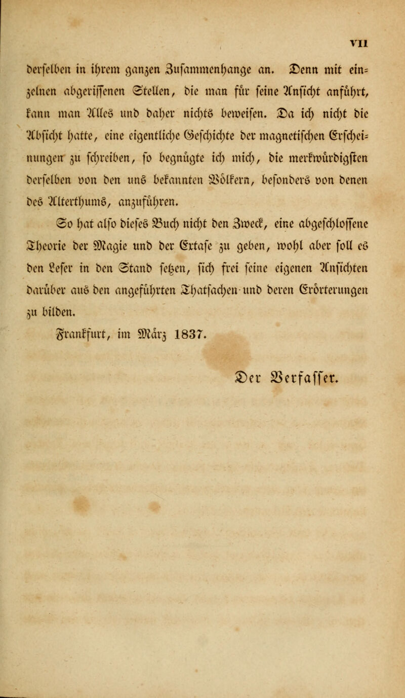 bcrfelben in if^rcm o^an^m 3ufammcn()ange an, iDenn mit ein- 5c(nen aböcviijenen ^kUm, bie man für feine 2in\id)t anfuhrt, fann man '2l'Ueö unb t>ai)ex nid)tö bemeifen, ^a id) nid)t bie '^bftd)t l)attef eine ctgentlicf)e (^efd)id)te ber mac^nctifcf)en dxfdjcU nimgenr ^u fdjreiben, fo beßnuöte id) mirf), bic meifmürbigften bcrfelben uon bm im§ be!anntcn S^olfern, befonbevö i)on benen beö 2Cltert!;um§, an3ufii()ren. ^So l)at alfo biefeö S3ucf) nirf)t ben 3mec^, eine a()9efd)(o|Tenc 3:bcorie ber ^O^agie unb ber (^rtafe 511 eichen ^ iDo()t aber foU eö ben Sefer in ben ^tanb fe^en, fid) frei feine eichenen %n]id)ten baruber aitöben an9efü()rten Si)atfad)en unb bereu ßrorteruncjeu 5u bilben. granlPfurt, im mäx-^ 1837, S)er SSetfaffet.