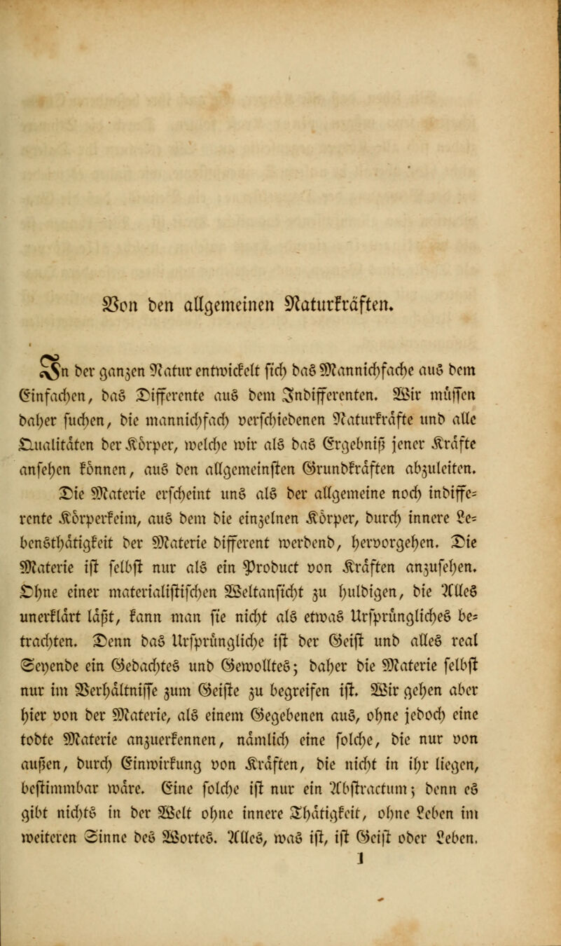 SSon ben allgemeinen Slaturfrdften. ^n bev o^an^cn ^atwx cntmcMt ftrf) ba§ !Ü?anntrf)fac^c auö bcm ^infad)cn, baö •T^ijfcrente au§ bcm Snbtffercntcn. 2öir muffen bal;er fud)cn, bte manntd)fad) i)cvfd)tcbcncn 3^atmfrdfte itnb atlc £lualttdtcn bcr Körper, \v>cld)c mv al§ baö ör^ebnifl )cncr ^rdftc anfe(;cn Bonnen, auö ben attgemetnjfen (S)runb!rdften ab5iilcttcn, ^ie 5)^atene erfc^eint im§ alö ber aUcjemeine nod) inbtjfe^ rcnte .^orperfeim, au§ bem bte einzelnen ^6r).>cr, bm*c^ innere 2e= bcnötl^dtißBcit bcr dlilaUvie bijfcrcnt mcrbcnb, {)crüor9cf)cn, l^ie Materie ijlt fclbjl nur al§ ein ?)robuct t)on ^rdften an5ufcf)cn. ^()nc einer matcrialijlifd)cn Sßcltanftcf)t ju I)ulbt9cn, bte 2C(lcö uncrfldrt Idßt, fann man fte nic^t al§ eUva^ Urfprunölti^cä be= trad)tcn, ^cnn ba^ Urfprünßlid^e i\t bcr (^cijlt unb atlc§ real ^cpcnbe ein ®ebad;tc§ unb @en)oIlteö; ba()er bk 5}?aterie fclbjlt nur im SScrl)d(tniiTc jum @ci|le 5U begreifen i% 3öir (^cl;en aber l)ier t)on ber S)?atcric, alö einem (begebenen au§, o^ne )cbod; eine tobte 50?atcrie an^uerfennen, ndmlid) eine folc^e, bk nur üon außen, burd) ^tnmirhmc] i)on Ärdften, bte nid^t in if;r liefen, bestimmbar mdre. Crine folc^e ijlt nur ein 2(b|lractum 5 benn cö o^ibt ntd)t^^ in ber Sßelt o()nc innere ^()dtic'jfcit, ohne ?cbcn tm weiteren Sinne beö Sßorteö. ?C(leö, maö ijl, i|^ Oici)^ ober ^eben. J
