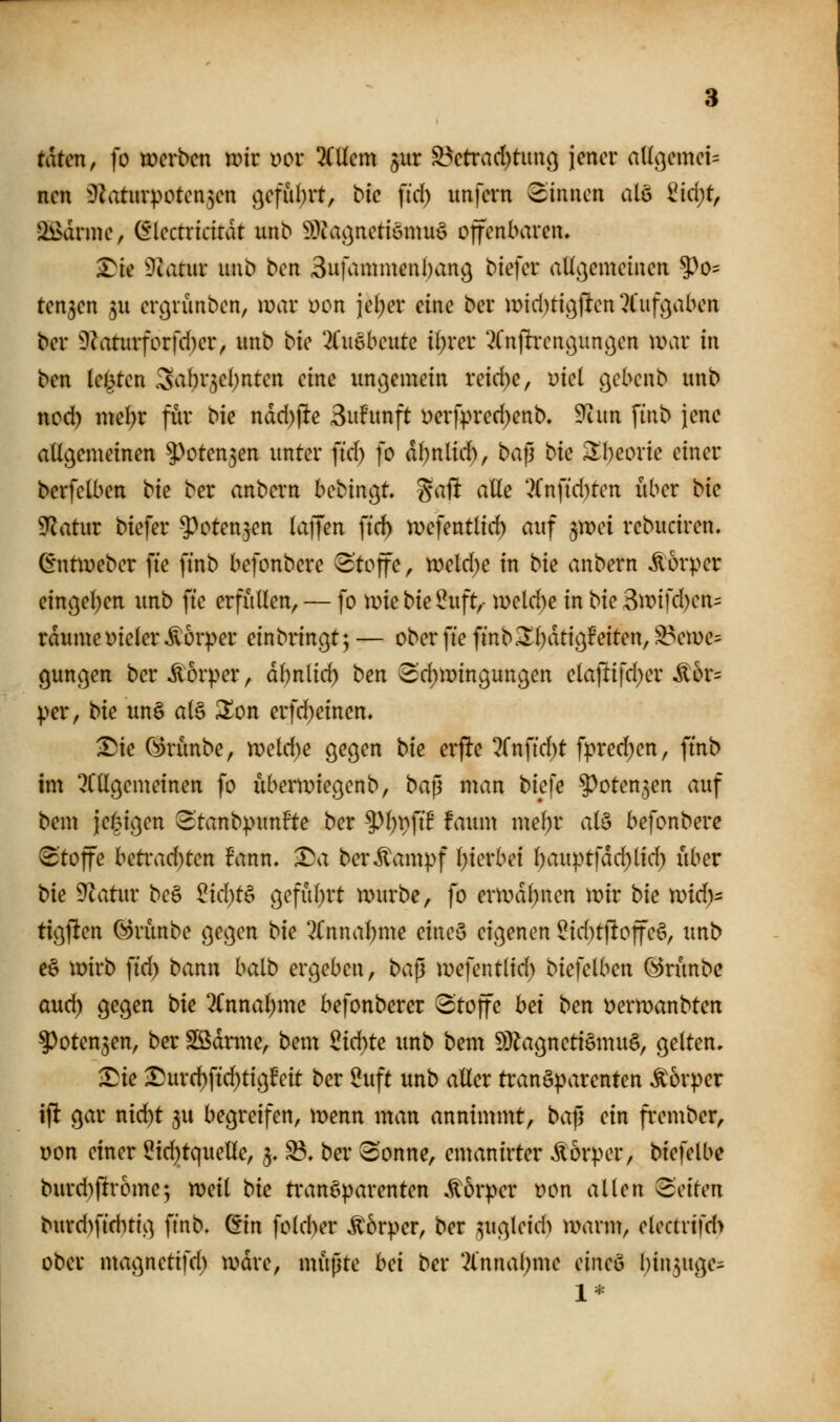 taten, fo werben tok Dot llUcm $ur S3etrad)tunc5 jener aUi}emei= nen ^^Zaturpoten^en öefüljrt, bic fid; unfern binnen alö ^id)t, Sßdrme, (flectricirdt unb ^^fa^nettönmö offenbaren, ^ie dlatnv imb bcn Sufammenban^ biefer aUßemeiuen ^o= ten3en ju er^rünben, war üon jel;er eine ber n)id)tißjlten ^l'ufgaben ber 'D?aturforfd)er, unb bte llmbcnU i^xet ^Cnjlren^unöen war in ben leisten 3^af)r3el)nten eine uncjemein reid)e, Diel g^bcnb unb nod) me(;r fiir bk näd)\te Suhtnft i)erfpred)enb, 9tan finb jene allgemeinen 5^oten3en unter fid) fo dbnlid), baj] i>k ^beorie einer berfelben bk ber anbern bebingt. %aft alle '■?rnftd)ten über bk 9^atur biefer 5^oten3en laijen fid) wefentlid) auf ^wei rebuciren. (i'ntweber fte ftnb befonbere Stoffe, n)eld)e in bk anbern Körper eingel^en unb fte erfüllen, — fo wie bk 2uft,- weld)e in bk ^m]d)cn=^ rdume Dieler Körper einbringt; — ober fte finb.^l)dtigFeiten,^ewe:^ gungen ber Körper, dbnlid) ben ^'d^wingungen elaftifd)er ^or= per, bk un§ alä llon erfd)einen. ^ie (^rünbe, weld)e gegen bk erpe ?rnfid)t fprec^en, ftnb im ^CUgemeinen fo überwiegenb, ba^ man biefe ^^otenjen auf bem jei^igen 3tanbpunFte ber 9)l)pftB faum mel)r al§ befonbere <3'toffe betrad)ten fann, ^a ber^ampf l)ierbei l)auptfdd)lid} über bk Statur be§ 2kl)t^ g^fübrt würbe, fo erwdl)nen wir bie wid)' tigfien @rünbe gegen bk 2Cnnal;me eineS eigenen ^id)tl!offe§, unb e§ wirb fid> bann balb ergeben, ba^ wefentlid) biefelben (§5ninbe aud) gegen bk 2(nnal;me befonberer Stoffe hei ben Derwanbten ?)oten5en, ber SßSdrme, bem 2id)U unb bem 59^agnetiömuö, gelten, ^ie ^urc^ftd)tigfeit ber ^uft unb aller transparenten Körper ift gar nid^t 3U begreifen, wenn man annimmt, ba^ ein frember, Don einer 5id)tquelle, 3, ^, ber ^onne, emanirter Äorper, biefelbe burd)fir6me; weil bk transparenten Körper üon allen ^dten burd)fiditig finb. ^in fold)er ^'orper, ber ^ugleid^ warm, electrtfd> ober magnetifd) wdre, müpte bei ber *Xnnal;me eineö l^in^uge- 1*