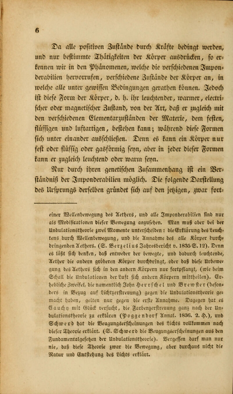 A^a alle pofttioen 3itflanbc burrf) Gräfte bebtngt werben, unb nur boflimmte SXbatt^^Feiten ber lorper auöbrücfen, fo er= fenncn mir in ben 5^l)dnomenen, meUte bk Derfd)iebenen 3mpon= berabilicn ()eryorrufen, üerfd)icbene Suftanbe ber Körper an, in meld)c alle unter (]eir>i|Ten .^ebint}unc}cn s^eratben fonnen. Sebod) i\t biefe gorm ber Ä6r^>er, b. i). ii)x (eud)tenber, marmer, electin= fd;er ober ma9netifd)er Suf^anb, »on ber ?(rt, t>a^ er 3u^(eid) mit bcn yerfd)iebenen (Elementar^ujldnben ber S)^iterie, bem feflen, flufftc^en unb luftartic^en, bej]tel)en fann; tt?d()renb biefe gormen fid) unter einanber au§fd)ließen, ^senn e§ !ann ein Körper nur fejl ober flufft} ober öaSformicj fei)n, aber in jjeber biefer gomiten fann er juc^teid) (eud)tenb ober manu fepn. ^x\x burd) i(;ren genetifd^en Sufammen^ang ifi ein SSer^ (!dnbnip ber ^niponberabilien mo^lid), •Die folgenbe ^aiileUung beö Urfprungö berfelben cjrünbet ftd) auf ben iej^i^en, ^mar fort- einer SöScUonbcwegung beö Zet[)ex€, unb alle Smponberabttien iinb nur q(ö fOlobificattonen biefer SSewegung anjufetjen» SÄan mu^ aber bei ber Unbutation6ti)eorie jmei SKomente unterfd)eiben : bießrflorung beö^eud^- tenä burd^ SOSeUenbewegung, unb bie 2(nnat)me bc§ alle Äorper burc^s bringenben^Tet^erä. ((2. SScrjeliuö Sal)re6beridjt o. 1835©. 12). 35cnn e6 la^t ftd) benfen, ba^ entweber ber bewegte, unb baburdj liud}tenbe, 2fetl)er bie anbern gröberen Äorper burd^bringt, ober bo^ biefe Urbewes gung beä 2(etl)crg fid^ in ben anbern Körpern nur fortpflanzt, (wie beim ©d>it( bk Unbulationen berßuft fid^ anbern Äorpern mittl)eilen). Qv- l)eblic^e3TOeifet, bie namenttid) 3ol)n J^er rfc^el unb SSrewfter (befons berg in SBepg auf Siditjerftrcuung) gegen hie Unbu(ation6t{)eoric ges mad)t i)ahen, gelten nur gegen bie erfte JCnna^me. 3)agegcn t)at e6 6aud)p mit ©lue! üerfud)t, bie j^^irbenjerftreuung gan,^ nad) ber Un= bulation6tf)eorie ;^u crfldren (^oggcnborf 2fnnat. 1836. 2,Jq,), unb ®d^tt)erb tiQt bie SSeugungöerfdjeinungen beä Sic^tä oollEommen nad^ biefer 3^l)eorie erEldrt. (@. ©djwerb bie SSeugungserfd^einungen aug ben ^unbamenralgefe^en ber Unbulationgtl)eorie). SSergejTen barf man nur nie, hü^ biefe 3;t)eorie xtt?ar bie S5en?egung, aber bur^auä nidjt bie Sfiatur unb @nt|let)ung beS Ud)t^ er!ldrt.