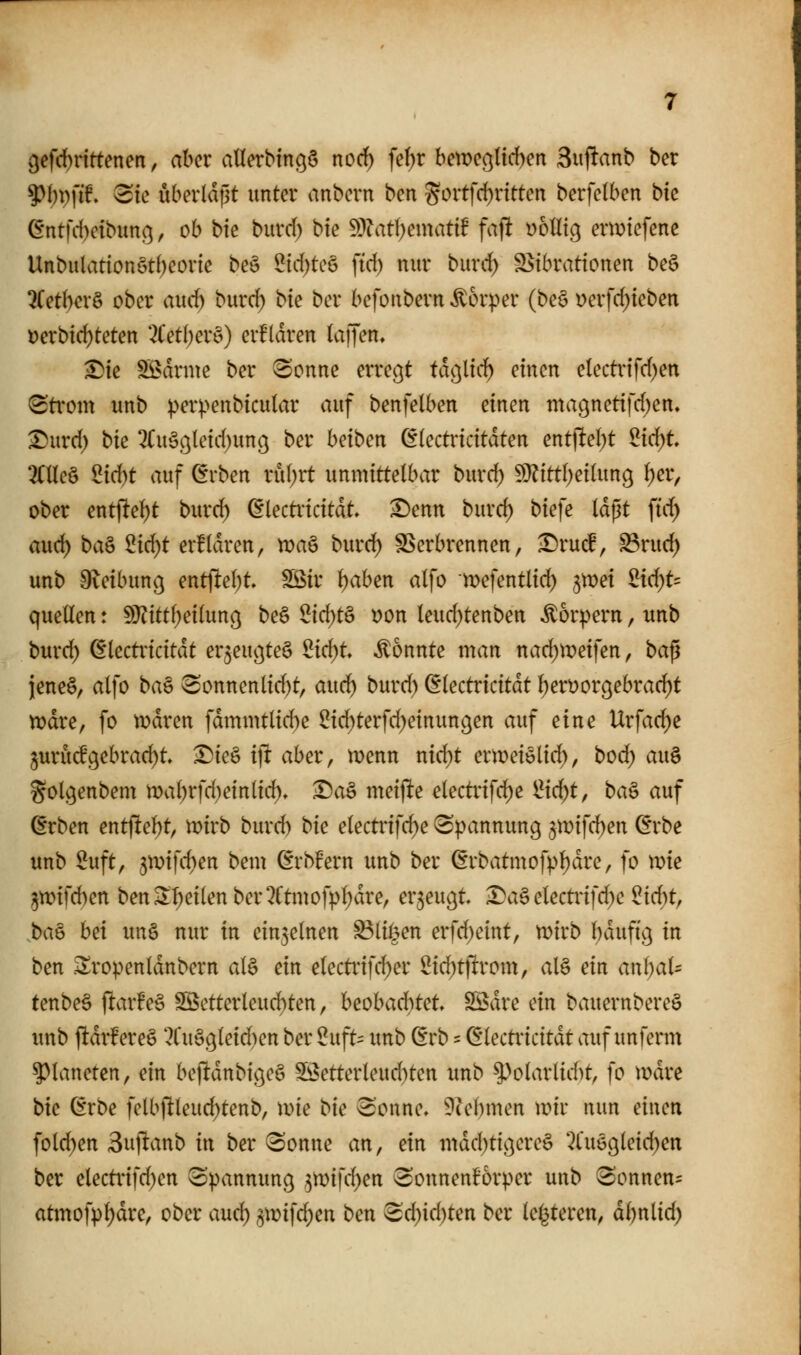 {jefitnrtenen, aber allerbingö noc^ fe^r betDCöUcben 3iiftanb ber ?)I)p[if. <Sie uberldßt unter anbern ben gortfd)ntten berfetben bk (5*ntfd)ctbunß, ob bte burd) bie Wlati)m\atif fajlt yotltg ermtefene Unbulattonöt()eorte be§ 5td)te§ fid) nur burd> S>tbrattonen be§ ?Cetber§ ober aud) burd; bte ber befoubern Körper (be6 Derfd){eben oerbic^teten 7ietl)ex^) erfldren (aiJen, ^ie SBdrme ber (Sonne erregt tdßltd) einen etecti-ifd)en (Sti'om unb perpenbicular auf benfelben einen magnetifd;en» ^urd) bk 2(u§gleid)un(^ ber beiben (^kctvkitäten entjlte()t ^id)t OTeö 2id)t auf (5rben rubrt unmittelbar burd) 5}?ittl)ei(ung i)et, ober entfielet burd) dlectincitat, ^enn burd) biefe (dpt ftc^ aud) ba§ 2id)t erüdren, maö burd^ SSerbrennen, ^ru(f, S3ruc^ unb O^eibung entfielet SSSir {)aben alfo mefentlid) ^mei £if^t= quellen: SO?itt()eilung be6 2id)t§ uon leud)tenben Körpern, unb burd) ^lecti'icitdt er^eußteö 2id)t konnte man nad)n)eifen, ba^ jeneö, alfo ba§ ^onnenlid)t, au(d) burd) (Slectricitdt l)eröorc;ebrad)t n)dre, fo n)dren fdmmtlid)e ^id)terfd)einun9en auf ^im Urfac^e jurucfgebrad)^ ^ie§ ijt aber, menn nid)t ermeielid), bod) au§ golgenbem mal)rfd)einlid)» Da§ meijlte electrifd)e 1^x0)1, ba^ auf (Erben entflel)t, mirb burd) bie electrifc^e ^^nmnung 5mifd)en ^rbe unb Suft, 3n)ifd)en bem (Erbfern unb ber ßrbatmofpl)dre, fo xvk ^tt)ifd)en benSl)eilenber2ftmofpl)dre, erzeugt Daä electi-ifd)e ?id)t, ba^ hä unö nur in einzelnen ^liöen erfd)eint, tDirb l)dufi9 in ben .Sropenldnbern al§ ein electrifd^er 2i(^t)lrom, al§ ein anl)al^ tenbe§ (ltar!e§ S55etterleud)ten, beobachtet SÖdre ein bauernbereö unb f!dr!ere§ '^Cu§9leid)en ber 5uft= unb (Erb = ß'lectricitdt auf unfenn 5)laneren, ein bejUdnbigeö S!3etterleud)ten unb ^>olarlid)t, fo mdre bk (Erbe felbjlleuc^tenb, \me bk 3'oune» ^lebmen wk nun einen fold)en Sujlanb in ber 3onne an, ein ntdd)tic]ere§ 2lu6gleid)en ber electinfd)en (Spannung 5n)ifd)en Sonneni^orper unb Sonnen- atmofpl)dre, ober aud) ^\vi\d)tn ben ^d)id)ten ber le^teren, dbnlid)