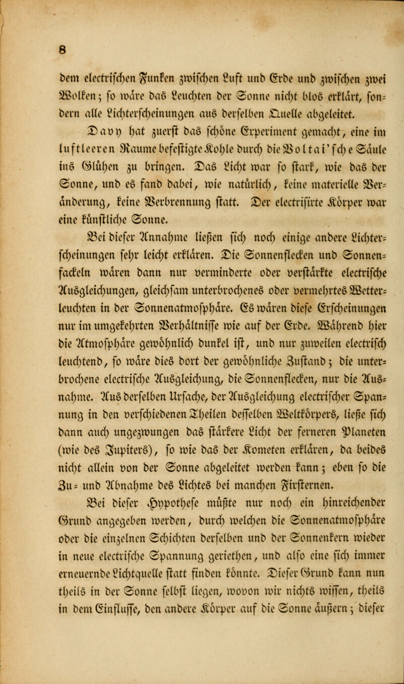 bem elcctrifrf)en ^mfcn 3mifd)cn 2x\ft iinb ^rbe unb 3mifd)en jmei 3!i>olfen; [o mdve ba& 2eud)tert bcr f^onne nid)t bloö crHdvt, fon-- bern alle l?id)terfd)einun(^en aii§ bevfelbcn £lueUe abgeleitet T)a))\) \)at juerflt baö fd)one (5vpeviment }>]emad)t, eine im luftleeren 9laume befeflt^te Äo()le burd; bie S> o 11a i' f d; e 8dule in§ ^lul)en ^u brinc^en. ^a§ Üid)t mar fo jltarf, mie baö ber (Sonne, unb eö fanb babei, mie naturlid), feine materielle SSer^^ dnberunc), feine SSerbrennung ^att, ^er electriftrte Äorper war eine fünf]tlid)e 8onne. S3ei biefer ^Cnnal;mc liepen \id) nod) einic^e anbere 2id)ter= fd)einunöen fel)r leicht erfldren. £)ie Sonnenfled'en unb ^Sonnen^ facfeln njdren bann nur üerminberte ober ^^erjltdrfte electrifc^e 2(u§9leid)un9en, gleid^fam unterbrod)ene§ ober Dermel)rteö Sßetter^ leud)ten in ber 3onnenatmofpl)dre» ^ä mdren biefe ßrfd^einun^en nur im um9e!el)rten SSer^ltniiJe mie auf ber (Erbe. SS5dl)renb l)ier bk 2(tmof).>l;dre geix>ol;nlid) bunfel i\t, unb nur 3müeilen electinfc^ leud)tenb, [o \mxe bk^ boxt ber 9en)ol)nlid)e Sujltanb; bk untere bro($ene electrifd)e 2Cuä^leid)un9, bk ^onnenflecfen, nur bk 2(uö5 nal)me. 3(u§ berfelben Urfad)e, ber ^Cuö^letdjung electi'if^er 8'pan:: nung in ben t)erfd)iebenen ^l)eilen beffelben SÖSeltforperö, ließe \id) bann aud) ungezwungen ba^ jUdrfere ^id)t ber ferneren Planeten (wie beö SnpiterS), fo wie ba^ ber Äometen erfldren, ba hdbe^ nid)t allein t)on ber Sonne ah^eUitct werben fann; eben fo bk 3u= unb ?(bnal)me be§ üd)k§^ hei mand)en Stvfternen. S3ei biefer ^X)poti)e\e mußte nur nod) ein l)inreid;enber (3runb angegeben werben, burd) weld;en bie Sonnenatmofpl)dre ober bk einzelnen Scf)id)ten berfelben unb ber Sonnen!ern wieber in neue electvifd^e Spannung gerietl)en, unb alfo eine ftd) immer erneuernbe ^id)tquclle jltatt finben fonnte. tiefer C?)runb fann nun tljetlö in ber Sonne felbfl liegen, wooon wir nid;t§ wijfen, tl;eil§ in bem C^influffe, ben anbere Körper auf bic Sonne dußern; biefer