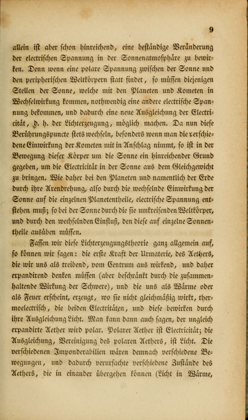 adeln i\t aber fd)on I)mretd)enb, dne bejltdnbicje S>erdnberun9 ber e(cctnfd)en ^panniin^ in bei* 3)0nnenatmüfpl)dre 3U bewir- hn, Denn \mnn eine polare opannun^ 5mfrf)en ber iSonne unb bm peripl)ertfd)en SöeltEorpern ]iatt finbet, fo muffen biejent^en Stellen ber Sonne, meld;e mit ben ^^laneten imb Kometen in Sßed)feln)ir!unö kommen, notl)wenbi^ eine anbere electrifd)e S|)an= nung bekommen, unb baburd) eine neue 2fuößleid)un^ ber (Electric dtat, ^, l;. ber ^id^ter^eugunc^, moc^lid^ machen. Da nun biefe S3erul)i*un(^6puncte jltet» med)feln, befonberö menn man W verfd^ie- beneCfinwirhmg ber Kometen mitin2fnfd)la9 nimmt, fo x^ in ber ^emegung biefer Äorper um W Sonne ein ^inreid;enber ©runb gegeben, um ^xt ßlectricitdt in ber Sonne au§ bem (^leid)gett)i(i^t 5u bringen» SÖSie bal)er hd \>txi ^^laneten imb namentlid; ber ßrbc burd) il)re 3(renbrel)ung, alfo burd) ^xt tr)ed)felnbe (^inmirfung ber Sonne auf \:>xt einzelnen ^>lanetentbeile, clectrifd)e Spannung ent= pel)en muß; fo bei ber Sonne burd) bie fie xmth'eifenbenSßeltforper, unb burd) ben mei^felnben (Einflup, ben biefe auf ein3elne Sonnen:^ tl)eile auöuben muffen» gaffen mir biefe ^id;ter3eugung§tI)eorie ganj allgemein auf, fo fonnen mir fagen: '^xt erjlte Äraft ber Urmaterie, beö 3(et()er§, \At mir un§ al§ ti'cibenb, Dom Gentrum au6 mirfenb, unb bal)er erpanbirenb benfen muffen (aber befd)rdnft burd) \>xt 3ufammen= ^altenbe Sßirhmg ber Sd^mcre), unb \>xt un§ al§ SSdrme ober als geuer erfc^eint, erzeugt, mo fte nid^t gleid;mdpig mirft, tl)er= moelectrifd), W beiben dlectritdt^n, unb biefe bemirfen burd) \\)Xt 2(uögleid)ung ^td)t 9??an faun bann aud) fagen, ber ungleid) erpanbirte 2{etl)er mirb polar» ^^U^larer '-^fetber ift ^{tztxxdxhx-^ W 2tuögleid)ung, SSereinigung be§ polaren 3(etl;er§, ijl 2id;t Die t>erfd)iebenen .3mponberabilien mdren bemnac^ i)erfd)iebene ^c= megungen, unb baburc^ t)erurfad)te t)erfd)iebenc Suf^dnbe be§ 3(etl)er6, ^k 'x\x dxic^\\\>^x übergel;en fönnen {^x6)i xw Södrme,