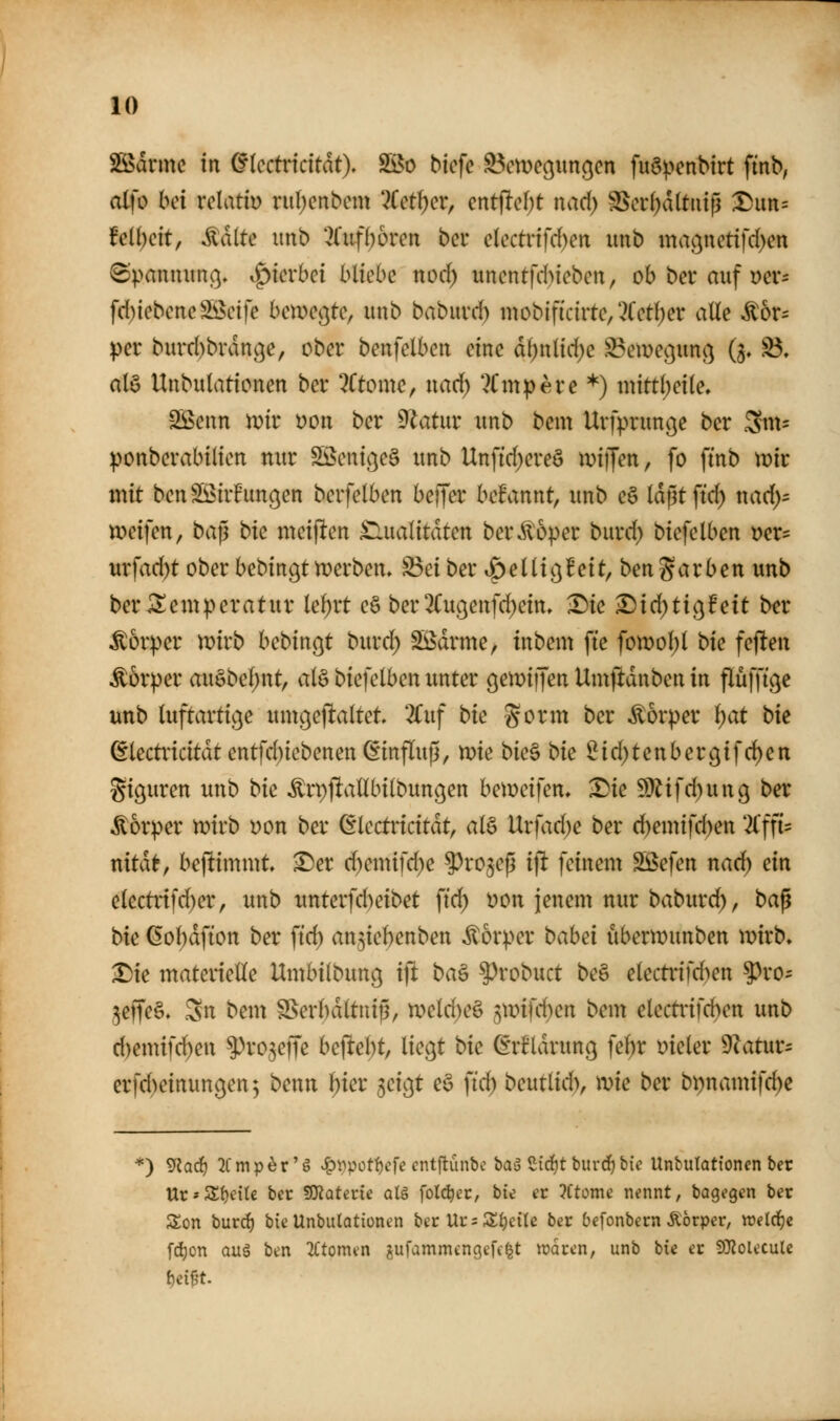 SSidrme in ^(cctricitdt), 3öo biefe ^cnje^un^cn fu6penbtrt ftnb, olfo bei velatir) riil;cnbcm 3Cet^cr, mt^d)t nad) S5oi:f)d(tiüp Dim= Ml)dt; Ädlte imb 2(iif^6ren bcu cUctvifdjm unb ma(^uetifd)en (Spamutnß» ^kvbci bliebe nod) unentfd)iebeit, ob bei* auf Dev= fd)iebeiteSöctfe ben)e(}te, unb babuvd) mobifictrte, ^Cctljer alle ^6r= per burd)brdn(^e, ober benfelbert eine dl)nltd)c S3eme9un(3 (j, S3. alö Unbutationen ber 7ttonxe, nad) ?Cinpere *) mittl;etle, Sßenn mir yoii ber 9^atur unb bem Urfprunc^e ber ^w- ponberabiliett nur Söeni(}e§ unb Unfid^ereö \vi]\en, fo ftnb tnir mit ben SS^irEunc^en berfelben beijer begannt, unb c§ Idßtftd) nad)- n)eifen, bajü bic meinen Slualitdten ber^oper burd) biefelben t)er= urfad)t ober bebingtn?erbem S5ei ber »öellic^feit, benfärben unb ber Temperatur lel)rt eö ber 2(ußenfd)ein, ^ie ^idjtic^fett b^r Körper mirb bcbin(^t burd; Södrme, inbem fte fomol)l bie feflen Körper au§bel;nt, al§ biefelben unter gemiijen Umftdnben in flüfftge unb luftartic^e umcjejl:altet 2Cuf bk gorm ber Körper i)at bk ßlectridtdtcntfd)iebenen Einfluß, n^ie btc§ bk Sid)tenbergifd)en giguren unb bk ^rpl^allbilbungen bemeifen, ^ie !Üiifd)un9 ber Äorper tx>irb üon ber ßlectricitdt, al§ Urfad)e ber d)emifd)en '2l'ffi= ttitdt, beftimmt ^er d)emifd)e ?)ro5eß i\t feinem SBefen nad) ein electrifd)er, unb unterfd^eibet fid) t)on jenem nur baburc^, ba^ bk ßoljdfion ber ftd) an^icbenben Körper bahei ubenDunben ivirb» ^ie materielle Umbilbung ifl ba^ ^robuct be§ elemnfd)en ?)ro- ^effeö» Sn bem §Serl)dltuip, tt)eld;e§ 5mifd)en bem electrifd)en unb d)emifc^en ^ro5efre bc(^el)t, liegt bk (^rfldrung fe^r t>ieler 9Zatur- erfd)einun9en5 bmn ^ier 5eigt e§ ftd) beutlid), xok ber bi)namifd)e *) 9{arf) :2Cmp^r'g .^i^potf)cfe cntftünbe baä Sidjtburd^ bic Unbutationen ber Ur*Steile ber SJ^ateric aU folc^ec, bw er ?Ctome nennt, bagegen ber Son burd^ bie Unbulationen i^ct Vit ^ Zi)ciU ber befonbern Äörper, weld)i fc^on auä ben 2l'tomen jufammengefc^t tt?drcn, unb bie er DJZolccule