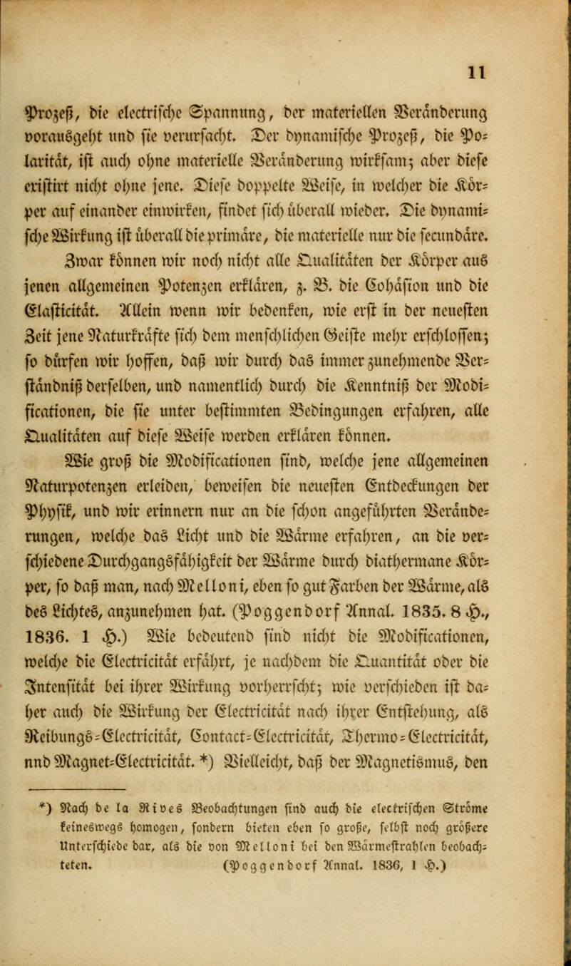 ^Jro^efj, bk clectrffrf)c ^|)annuncj, bcr matcrteücn SSerdnbenmg Doraii§ö^()t ttiib fte t)erurfac{)t Der bt)namifcf)e ^rojcp, bic ?)o= lavitdt, tjl and) oi)ne materielle ^crdnberimß mhffam; aber btefe cxi\tivt nid)t ol)ue jette» X)tefe bo^^pelte ^cife, in meld^er bie it6r= iper anf einanber einwiifen, fi'nbct \id) nberall mteber» Die bi)namt= fd;e SBirhmö ijl: nberall bie primäre, bk materielle nnr bk fecnnbdre, Swar !onnen mir noc^ nid)t alle .tlnalitdten ber Körper an§ jenen allgemeinen ^oten^cn eif Idren, 5» S3, bk ßol;dfton xtnb bie ^laflticitdt 2(llein menn tr>ir bebenfen, wk ex^ in ber ncneflen Bdt jene 9^aturfrdfte fid) bem menfd)ltd)en (^ä\te xmljv erfd)loffen; fo burfen mx l)offen, ba^ mir burd) ba^ immer 5unel)menbe SSer= pdnbnip berfelben, mtb namentlicl) burd; bk ^enntnig ber ^lilobU ficationen, bk fte unter bejlimmten ^ebingungen erfal;ren, alle ^ualitdten auf biefe SÖeife merben erEldren fonnen, Sßie groß bk 9)?obif{cationen ftnb, meld)e jene allgemeinen S^aturipoten^en erleiben/ bemeifen bk neueften Gntbed'ungen ber 5)l)pftf, unb mir erinnern nur an bk fd)on angeful;rten S$erdnbe= rungen, meldte ba^ ii6)t unb bk SÖdrme erfahren, an bk Der- fd)iebene ■Durd)9an9§fd^ig!cit ber Sßdrme burd^ biatl)ermane .^or^ |)er, fo ba^ man, nad) 93^elloni, eben fo gutg^^rben ber Sßdrme,alö be§ ^id)te&, an5unel)men i)at (^oggenborf ^fnual 1835» 8 ^., 1836, 1 i^O Sßie bcbeutenb finb nid)t bk 5??obificationen, meld)e bk ßlectricitdt erfdl;rt, je nad)bem bk £luantitdt ober bk Sntenfitdt hei i^rer SS^irfung t)orl)enfd)t; mie Derfd)ieben i]t ba-- l)er and) bk Sßirfung ber ^lectncitdt nac^ i^xßx Gntflebung, al§ 9lcibungö'(§lectrtcttdt, ßontact=(i1ectinntdt, ^l)ermo=^lectricitdt, nnb ^Dlagnet-ßlectricitdt *) SSiellcid)t, bap ber ^Ö^ignctiöntuS, ben *') Sflarf) be la SRioeö S3co6arf)titngen finb Qucf) bie eUctvi]d)en ©tuome feinegwegg f)omogen, fonbcrn hUUn eben fo gro{5e, fclbft nod; größere Unti'rfd^icbe bau, olä hU Don ?0^cUoni bei bcn S3ai-mej!rQf)lcn beobad); tcten. (^oggcnbccf XnnaU 1836, 1 Jq.)