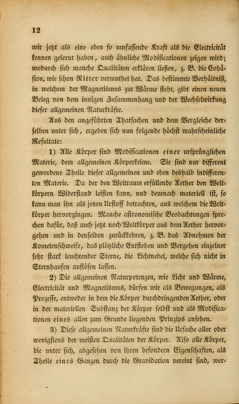 mir \ci^t alö eine eben fo «mfaffenbe ^vaft al§ bie (Etectricitdt fennen gelernt \)ahcn, aud) df)nli(i^e 5D?obifkationen jeigen wirb; woburrf) ]id) mand;e £lua(itdten erfldren ließen, §♦ S5, bie6ol)d= fion, tDie |d;on 9vitter Dermutf)et^at ^aö bcflimmte §Serl;dltni|l, in n)eld)em ber ^}?a(^netiömuö ^ur Sßdrme )ltel)t, o^ibt einen neuen ^elec^ t)on bem innic^cn 3ufammenl)anß unb ber SBec^felwirfung biefer allgemeinen 9?aturfrdfte» 3(u§ ben angeführten S^atfad)en unb bem SSerc3leid)e ber- felben unter ftd), ergeben \iö) nun folgenbe \)bd)\t tt)al)rfd)einlid)c sRefuttate: 1) ?Clle itür|.>er ftnb !Ü?obificationen einer urfprünglichen üO^aterie, bem allgemeinen ^orperfeime, <Sie finb nur bifferent geworbene ^l;eile biefer allgemeinen unb ehen beöl;alb inbifferen= tcn !9Jaterie, ^a ber ben SSeltraum erfüUenbe 2(et^er ben SBelt= Brpern SBiberfltanb leijlen !ann, unb bemnad) materiell ift, fo fann man ihn alö jenen Urjltoff betrad;ten, au§ meld)em bk Söelt= f6r:per l)erüorgingen, ^D^anc^e apronomifd^e S5eobad)tungen fpre= c^en bafür, bap aud; jel^t nod) Söeltforper au§ bem 3Cetl)er l)erDor= gel)en unb in benfelben §urüdte^ren, 5, ^. ba^ 3(bnel)men ber Äometenfd)metfe, ba^ ptol3lid)c @ntftel)en unb SSergel;en einzelner fe^r ftar! leud;tenber Sterne, bk Sid)tnebel, meldte \id) nid^t in (Sternl)aufcn auflofen lajjen. 2) l)ie allgemeinen S^aturpoten^en, mie 2id)t unb Sdrme, (^lectricitdt unb !9^agneti§mu§, burfen mir al§ S3emegungen, al§ ^ro^effe, entmeber in bem bie Körper burd)bringenben3(etl;er, ober in ber materiellen ^'ubjltan^ ber Körper felbft unb aB 9)?obifica- tionen eineö allen ^um (^runbe liegenben ^rin3ip§ anfel)en, 8) I)iefe allgemeinen ?tatur6rdfte ftnb bie Urfad)e aller ober menigftenö ber meiften £lualitdten ber Körper. 3Clfo alle ^&rper, bie unter fid), abgefel;en t)on ii)xen befonbern ^igenfd)aften, al§ Zi)dk eineö ©an^en burd) bie (Bxambation t?creint ftnb, mer:;