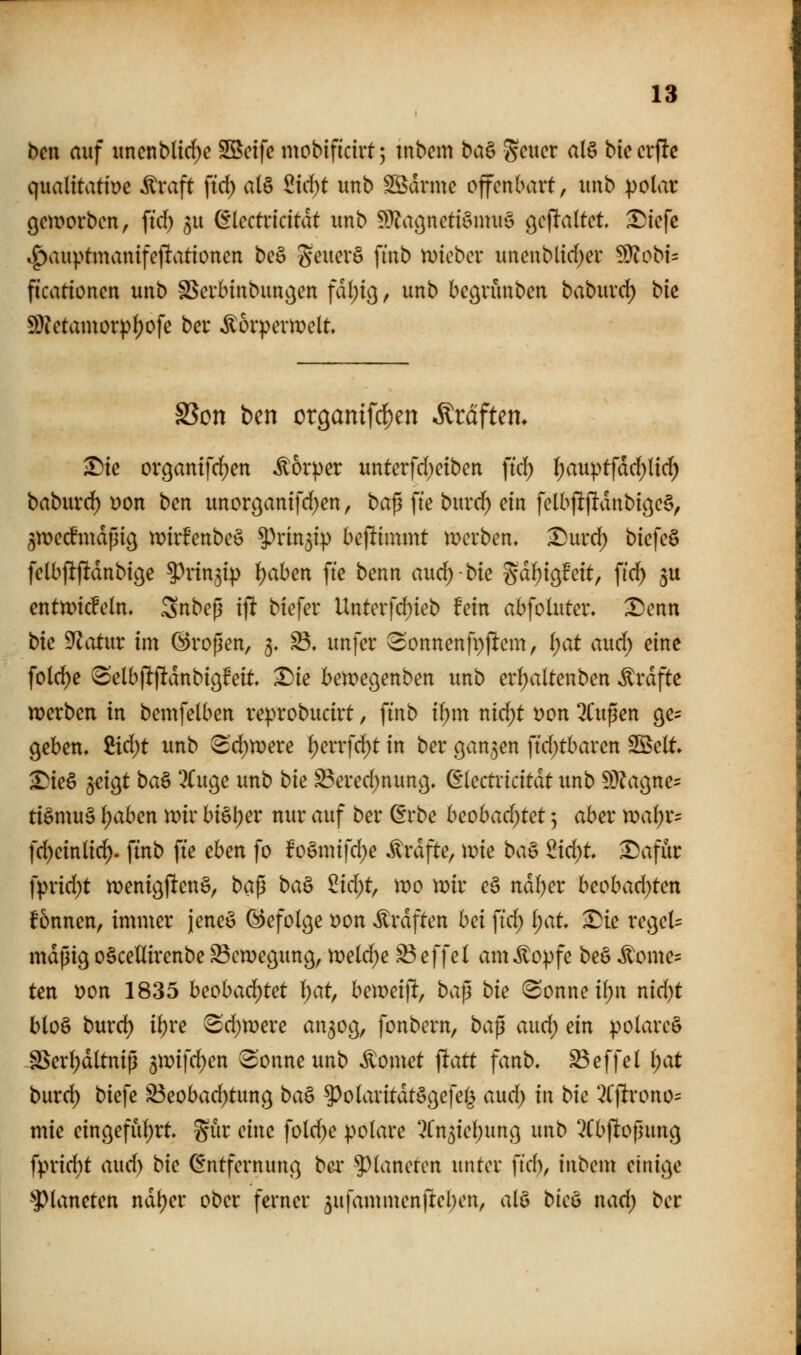 bcn auf uncnbltrf)e Sßcife mobificirt; mbem ba^ gcucr al§ biecrpc qualitative itraft fid) al§ ^ic^t unb tarnte offenbart, unb polar gm^orben, ftd) 5U ^lectricitdt unb ^}?aßneti§mu§ gejTaltct ^iefc .^auptnivanifeftationen bcö geuer§ ftnb mcbcx unenblirf;er 5Ülobi= ficationcn unb ^crlnnbuno^en fdl;i(^, unb begvunben baburd) bk S)?ctamor))l)ofe ber Ä6rpern?elt SSon ben or9anifdE)en Ärdftem T)k organifd;en Körper untcrfd)eiben ftd; l;auptfdd;lid) baburc^ Don ben unorcjanifd^en, ba^ fte burd) ein felbjlftdnbi(^e§, gw>ecfmdpiö wirf'enbcö ?)rin5ip betlimmt werben. X)urd) biefeS fclbfijltdnbige ^^rin^ip ^aben fte benn auc^-bie gd^igfeit, fid) ^u entn^icfeln» Snbeß ijlt btefer Unterfd;ieb fein abfotuter» X)enn bk 9^atitr im G^ropen, 5. ^, unfer 3onnenfpfltem, i)at aud) eine fold)e Selbjlftdnbiöfeit ^ie betpegenben unb erljaltenben ^vdfte n^erben in bentfelben reprobucirt, ftnb ii)m nid;t t)on 3Cupen ge^ geben. Zid)t unb 8'd)n}ere l)errfd)t in ber ganzen ftd;tbaren Sßelt. ^ie6 jeigt ba§ ^Cuge unb bk Bered^nung. dkctxkität unb Wlac^ne^ ti§mu§ f)aben unr bi§l)er nur auf ber ^rbe heobad)tct 5 aber Xdal)x^ idjcinüd)- ftnb fte eben fo f o§nnfd)e ^rdfte, wk ba^ 2id)t ^afür fprid)t menigftcnS, ba^ ba^ ^id)t^ \x>o \vk e§ ndl)er beobad)ten fonnen, immer jeneö befolge i?on ^rdften hei ]id) l)at ^k regele mdßig oäcellirenbe S3cn)eßun9, n)eld)e ^effel am^opfe be§ ^ome= ten t)on 1835 heohad)tct l)at^ he\mi\t; ba^ bk Sonne i()n nid)t blo§ burd) il)re 3'd)tr)ere an3og, fonbcrn, bap aud; ein polare^ SSerl;dltnip 5mifd)en Sonne unb dornet jltatt fanb. ^effel l)at burd) biefe S3eobad)tung ba^ ^olaritdtöc^efel^ and) in bic 3t'ftrono= mie eingefiil)rt. giir eine fold^e polare 2(n3iel)un9 unb 2Cb|^opuncj fprid)t aud) bie (Entfernung bex ^^lanetcn unter ftd), inbem einige ^Planeten ndl)er ober ferner ^ufammenftel^cn, alö bkö nad) ber