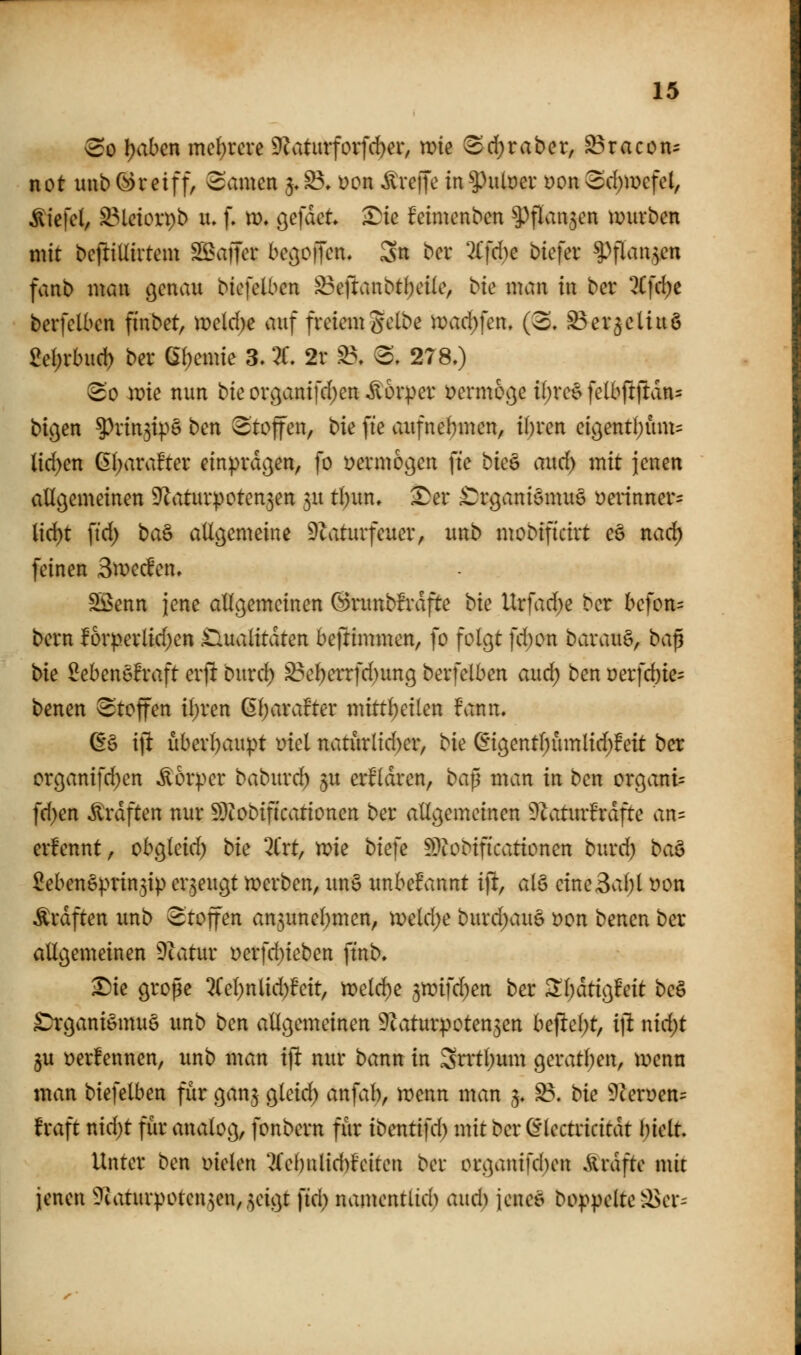 ^0 l)ahm me()rcre 9^atmfovfd)er, mie ^d[)raber, ^racon- not uub (^reiff, tarnen 5,S3» üon ^reiJe in^xiixiet yon 3d)mefel, ^iefcl, ^Mdorpb lu f. m, gefdct ^ie feimcnbcn ^flanjen ti?urben mit bcfiilliitcm SöaiTci* besoffen. Sn bcr 2rfd)e biefev ^'»flau^en fvmb mau genau biefelben ^eftanbtl;ci(e, bie mau in ber 3Cfd;e berfclbcn fiubet, meld)e auf freiemgctbe )Poad)\m. ((S. S3er$ettuö £el;vbud) ber ßl^emie 3. :^f, 2r ^, «S, 278.) 3o ivk uun bie orc)anifd)en Körper ijermot^e i()reö felbfitfidns bigen ^rin5ip6 bcn Stoffen, bk fie aufnehmen, i()ren eic^enti;üm= lidjm (5()arafter einprdc^en, fo yermogeu fte buQ aixd) mit jenen allgemeinen D^aturpotenjen 5U t()un, 2)er ^Jrganiemuö üeinnner^ lid)t ftd) baö allgemeine 9laturfeuer, unb mobiftcirt ee nad) feinen 3it?ecfen. Sßenn jene allgemeinen (Biitubfi\ifte bk Urfad)e ber befon= bern !6rp.erlid)en £lualitdten befrimmen, fo folgt fd)ou barauS, ba^ bk ^ebeuöfraft erft burd) S3e^errfd)ung berfelben aud) ben üerfd)te= benen Stoffen il)ren (5l)ara!ter mittl)eilen fann. a^ \\t uberl)aupt mel naturltd)er, bie ^'igentl^ümlid^feit bcr crganifd)en Körper babur(^ $u erklären, ba^ man in ben organt= fd)en Gräften uur S}?obif{cationen ber allgemeinen 9^aturBrdfte an= erfenut, obgleid) bk 2ixt, xvk bk]e ^^lobificationeu burd) ba^ 5eben§prin,3ip erzeugt tt>erben, xm§ unbelPannt i)l, al§ eine3al;l t?on Ärdften unb Stoffen an^unel^men, )x>cld)e burd)au§ t)on benen ber allgemeinen Ütatur i?erfd)ieben ftnb. ^ie grope QCel)nlid)Beit, n)eld^e ^^mfdjen ber Sl;dtig!eit be§ £tgani§mu6 unb ben allgemeinen 9taturpoten5en befielet, i]i nid)t ju t)er!ennen, unb man ift nur bann in 3ntl;um geratl)en, ivenn man biefelben für ganj gleid) anfal^, wenn man §♦ ^. bk 9cerüen= f raft nid)t für analog, fonbern für ibentifd) mit bcr ^lectricitdt l;iclt Unter ben fielen 2(el)nlid)fciten ber orgauifd)cn ^rdftc mit jenen ^taturpoten^en^^eigt fid) namcntlid) and) jcncö boppelte ä>er=