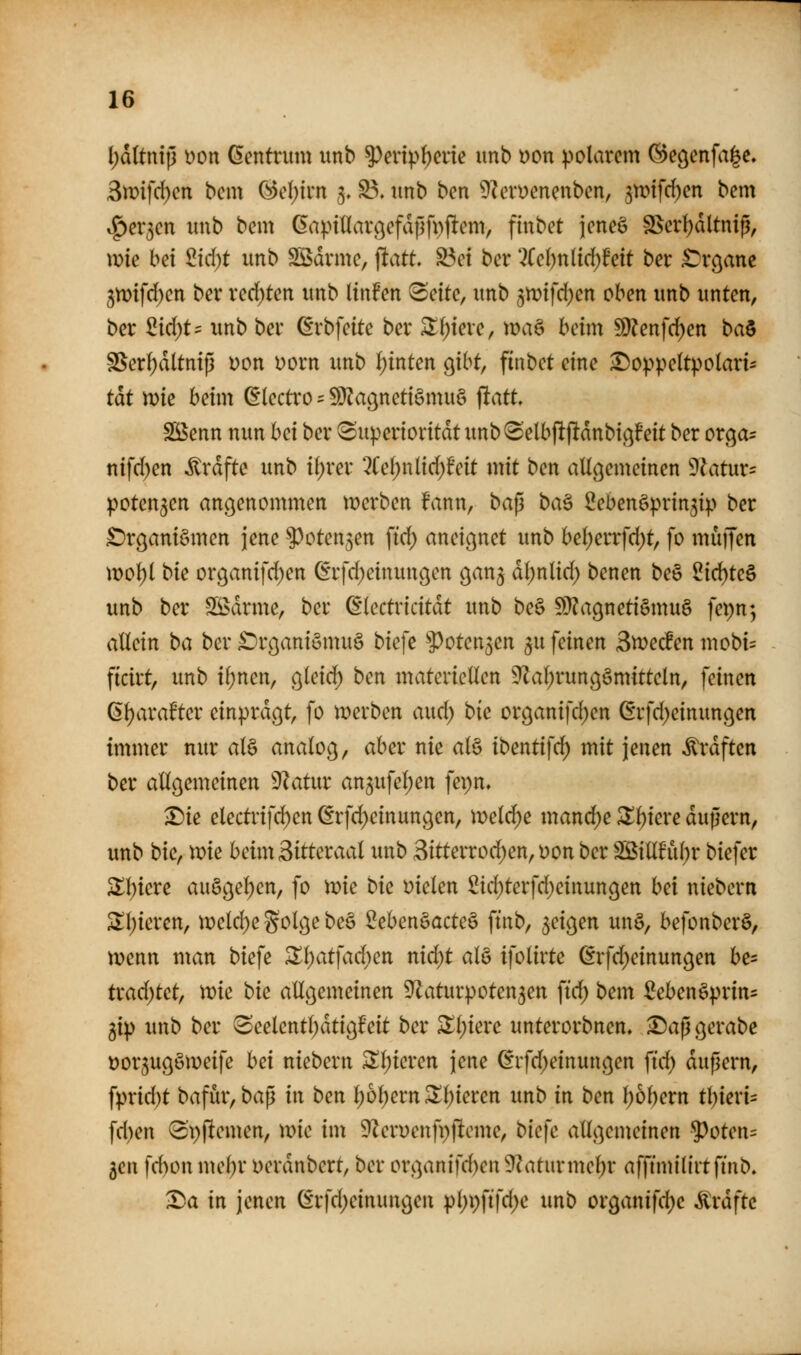 (;d(tnip Don Gentrum unb 5>enpf)cnc imb t)on polarem ©egenfa|e, 3n)ifd)en bcm (3d)im 3, S3. unb ben ^Zerüenenben, ^)x>i\d)cn bem ^g)er3en unb bem Ga).nllarßefd|lfp(!em, finbet jeneg S3er{)dltniß, wie bei 2id)t unb Södrme, ^att S3ei ber *2Cc()nlid)feit ber ^rc^anc 3mfd)en ber redeten unb lin!en ^citc, unb ^n^ifd^en oben unb unten, ber 2id)t^ unb ber ßrbfeite ber ^fjiere, xva^ beim 50?enfd)en ba^ SSer^ltnip Don Dorn unb i)inten c^ibt, finbet eine ^o^^peltpolari- tat n)ie beim (Electro = !Ü?agnetiämuö flatt. SBenn nun bei ber 8uperioritdtunb8elbflfldnbi(j!eit ber ot^a^ nifd)en ^rdfte unb itjrer '2Ce()nlid;feit mit ben allgemeinen 9^atur= potenten angenommen merben fann, bap ba^ Sebenöpringip ber £)rganigmen jene ^oten^en ftd) aneignet unb bel)errfd)t, fo muijen mol)l bk organifd)en (grfd^einungen gan^ dl;nlid) benen be§ 2i(i:)tc^ unb ber SS>drme, ber Q:kctvicität unb be§ 9)?agnett§mu§ fepn^ allein ba ber ^irganiömuS biefe '»Potenzen ^u feinen Stveden mobi:= ficirt, imb il)nen, gleich ben materiellen ^al;rungömitteln, feinen ß^arate einprdgt, fo werben aud; bie organifd)en ßrfd^einungen immer nur al§ analog, aber nie aB ibentifd) mit jenen ^rdften ber allgemeinen ^J^atur an5ufel)en fepn, Die electrif(^en @rfd)einungen, meldte mand)e SXl)iere dupern, unb bkf wie beim Sitteraal unb 3itterrod)en, oon ber Sßillh\l)r biefer 2;i;iere auögel)en, fo wie bu Dielen Sid)terfd)einungen hei niebern 2;i)ieren, weld)e S^^^ö^ ^^^ Seben§acte§ ftnb, geigen unö, befonberö, wenn man biefe Zi)at]ad)en nid)t aU ifolirte ßrfd^einungen be- trad^tet, vok bk allgemeinen ^Zaturpoten^en ftd) bem Sebenöprin- gip unb ber 3eelentl;dtigf*eit ber Sl;iere unterorbnen, Daß gerabe üor^ugöweife hei niebern ^l)ieren jene ^rfd;einungen fid) dußern, fprid)t bafür, baß in ben l)6l)ernSIl)ieren unb in ben t)6l)ern tl)ieri= fd)en (3t)ftemen, me im DZeruenfpfleme, biefe allgemeinen 5^oten= 5en fd)on me^r Derdnbert, ber organifd)en 9^aturmel)r afftmilirtfmb, Da in jenen ^*rfd;einungen pl)pftfd)e unb organifd)c ^xafte