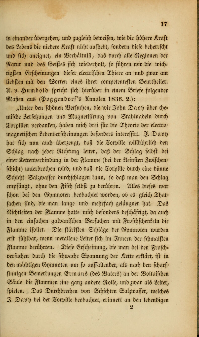 ir in cinanber über(je()cn, unb ^it^letrf) bemcifen, tvk bic ()6l)erc Äraft beö ?ebcnö bic nicbcre ^raft nid)t aufljebt, fonbcrn biefe bc()cnfd;t unb ftc^ aneignet, ein SSerI)d(tntg, ba^ burd) alle Svec^ionen bet 9^atur unb be§ G)ctfiteö fid) ir>tcbcr()o(t, fo fuf)rcn mx bk wid)- tic^jtcn (frfd;etnungen biefet* electrifd)en ^(;iere an unb 3tt?ar am Itcbf^en mit bcn Sßortcn eine§ i(;rcr compctentej!cn ^curtf)ei(er» X t?. ^umbolb fpvi(^t ftd) l;tcruber in einem Briefe folgenber fÜJapen au§ (^^oggenborfS 5(nnatcn 1836, 2.): „Unter ben fd)6nen S^cifud^en, bte tDirSoI;n -Da^t) über d)e= mifd^e 3erfe]|ungen unb ^Ja^^netiftrung üon 3ta()lnabeln burd) Sorpiüen t^erbanfen, i)ahm mid) brei fiir bte Zi)covk ber electro= magnctifcljcn 2eben§erfd)einun9en befonberö interefftrt .3. X)ai)i) f}at ffd) nun aud) überzeugt, bap bic torpide mtttfül^rltd) ben (Sd)(a9 nad) jeber 9vid)timg leitet, ba^ ber 3'd)lag felbjl: hd einer ^ettenDerbinbung in ber glamme (hd ber fleinjlten Btvifci^cn- ^d)id)t) unterbrod^en it?irb, unb ba^ bic ^orpille burd) eine bunne (Bd)id:)t (Sal^njaffer burd)fd)lagen fann, fo baß man ben (Sd)la9 empfangt, o()ne ben ^i\d) felbft ^u berul;ren, 2Cllc§ biefeö war fd)on hd ben @i)mnoten hcohad)tct morben, ob eö gleid; X\)at' fad)en ffnb, bic man lange unb mdjvfad) geldugnet l)at X)a^ ^id)tleiten ber glamme l^atte mid) befonberö befd^dftigt, ba aud) in bm einfad)en gabanifd)en S$erfud)cn mit Svofd)fd)enfeln bic flamme ifolirt T)ic jldrfften «3d)ldge ber ©pmnoten tDurben erft fühlbar, n)enn metallene Seiter ftd; im Snnem ber fd)malften glamtite berührten, -Diefe ßrfd)einung, bic man hd ben Srofd)^ t)erfud)en burd) bic \d)\vad)c Spannung ber ^cttc erfldrt, i]i in ben mdd^tigen @t)mnoten um fo auffallenber, al§ nad) ben fd)arf- finnigen SemerBungen ßrmanö (beö 25ater§) an ber 2>oltaifd)ett ^dule bic glamtnen eine gan^ anbere SloUe, unb gmar al^ IJeiter, fpielen. Da§ Durd)bred)en uon <Bd)id)tcn ^al^majjer, meld)e§ 3. ^at)i) hd ber ^orpiUe hcohad)tct^ erinnert an ben lebenbigen 2