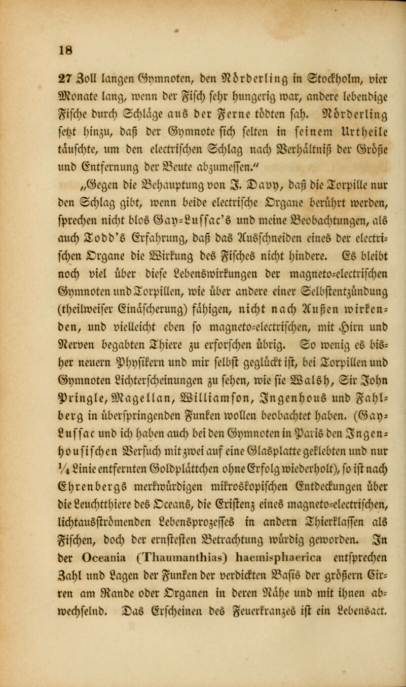 27 3oU langen GJpnmotcn, bcn S^Stbcrtinö in (Stoc^()olm, mcr SJlonate lang, wenn bct %i\d) \cl)x F)ungcri9 mar, anbcre Icbcnbic^e 5?ifd)c burd) (Srf)ldc]e axx^ bn %cxm thbUn fal). S^orbcrling \Qi}t hUv^ii, ba^ bcr ®i)mnote ftc^ feiten in feinem Urt()ei(c tdufd)te, um ben electvifd)en (Sd)(a9 nad) SSerf)d(tntp ber ©roßc unb Entfernung ber ^eute ab3umeffen/' „©egen bie ^eljaiiptung üon S» ^at)p, ba^ bk torpide nur ben (Sd)la9 gibt, menn habe clectrifd)e £)r9anc berührt merben, fpred)en nid)t blo§ 6at)=2uffac'§ unb meine ^eobad)tungen, al§ auc^ S^obb'ö Erfaf)rung, ba^ ba^ 5(uöfd;netben eineä ber e(ectrt= fd)en £)r9ane bk SStr^ung beö gifd)e§ nid)t fjinbere, (i§ bleibt nod) Diel über biefe ^eben§tx>ir!un9en ber magneto-electrifc^en ©pmnotenunb^orpillen, n?ie über anberc einer (Selbftent^unbung (tl;eiln)eifer (Eindfd^erung) fdl;ißen, nid)t nad) 2(upen mirfen- ben, unb ütelleid)t chen fo ma9netO'electrifd)en, mit i^irn unb 9leröen begabten ^^iere gu erforfd)en übrig, 80 menig eö hi^- l)er neuem 5^l)i)fifern unb mir felbflt geglüdt i% hä ^orpillen unb ©pmnoten 5id)terfd;einun9en gu fel)en, mie fte 5JBal§l), (Sir 3ol)n ^ringle, ^^agellan, SBilliamfon, Sngen^ouS unb gal;U berg in iiberfpringenben gunfen wollen heohacl)tct I;aben. (©ap^ ßuffac unb id) l)aben aud^ bei ben (Bpmnotenin?)aii§ ben Sngen- l)Oufifd)en SSerfud) mitjmei auf eine (Slagplatte geklebten unb nur Vi 5inie entfernten ©olb|)ldttd)en ol;ne (Erfolg tt)ieberl)olt), fo i]i nad) ßljrenbergö merBmürbigen mift*o§fopifd)en (Sntbe^ungen über bk 2eud)ttf)tere be§ £)cean§, bie Erijlenj eine§ magneto-electrtfd^en, lid)tau§)ltr5menben ßeben^pro^ejfeS in anbern ^l)ierf'lajTen al§ Sifd)en, bocl^ ber ernjlefien ^etrad)tung mürbig geworben, S» ber Oceania (Thaumanthias) haemi^phae^ica entfpred;en 3al)l unb öagen ber S^tnFen ber Derbicften ^aftö ber größern Gir- ren am fRanbe ober £>rgancn in bereu ^ä\)c unb mit ii)nen ab= xt)cd)\elnb, ^aö Erfd)einen be§ geuer!ran5eö ijl ein ^ebeueact.