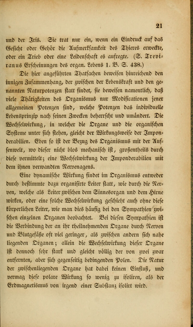 mb Der 3nö, 3ie trat nur ein, wenn ein ^tnbrucf auf ha& (^eftrf)t ober @el;or bk 2l'ufmerffamfeit be§ ^(;tere§ erweckte, ober ein ^rieb ober eine 2eibenfd)aft eö aufregte. (8. ^ret?t= ranuö ^rfd)einun9en be§ organ. Sebenö 1. B. 8. 438.) ^ie ()ier an9efüf)rten 3!()atfad)en bemcifen (;inreicl)enb bm innigen 3ufammen()ang, ber ^mifc^en ber Sebenöfraft unb ben ge^ nannten ^Zaturpotengen \tatt finbet, fte be)x>eiicn namentlirf), baß üiele Zi)ätio^tdUn be§ £)rgant§mu§ nur 5i)?obtf{cationen jener allgemeinen ^oten^en ftnb, \mld)e ^oten^en ba^ iiibmbm\ie 2ebenöprin5i|) nad) feinen Swecfen bel)errfc^t unb umdnbert ^ie Sßed)feln)ir!ung, in iüelc^er bk £)rgane unb bk organifd)en ^pjleme unter \id) ftel^en, gleid)t ber Sßirhmgömeife ber Smpon= berabilien. dben fo ift ber ^e^ug beö £)rganiömu§ mit ber 2Cuf- fenmelt, mo biefer md;t blo§ med^anifd) ift, gropentl)eil§ burd) biefe vermittelt; eine SSed)feln)irfung ber Smponberabilien mit bem i^nen ijermanbten ^ervenagenS. ßine bpnamifd^e SÖirfung finbet im ^rgani§mu§ entweber burd) bejlimmte ba^u organiftrtc Seiter fiatt, wk burd; bk 9cer= t)en, meiere al§ Seiter 3n)ifd;en bem 3'inneöorgan unb bem^^irne tt)irfen, ober eine fold;e SS5ed;felmir!ung gefd)iel)t auci^ ol)ne biefe forperlid^en Seiter, n?ie man bk^ ^aufig hei ben ^pmpatljien ^)x>U fd)en einzelnen £)rganen heohad)Ut ^ei bkkn 8'pmpatf)ien ift bk SSerbinbung ber an il)r t^eilne^menben £)rgane burd) 9Zert)en unb S3lutgefdße oft t)iel geringer, al§ jtDifd^en anbern \id) nal)e liegenben £)rganen; allein bk SBed)feltt?irfung biefer £)rgane ift bennoc^ \d)t ftarf unb gleid)t völlig ber Don gmei ^mar entfernten, aber ftd) gegenfeitig bebingenben ^olen. •I^ie 9^atur ber 5n)i|d)enliegenben £)rgane i)at babei feinen ßinflup, unb vennag biefe polare Söirfung fo n)enig ^u ifoliren, alö ber ßrbmagnetiömuö von irgenb einer (Subftan^ ifolirt mirb.