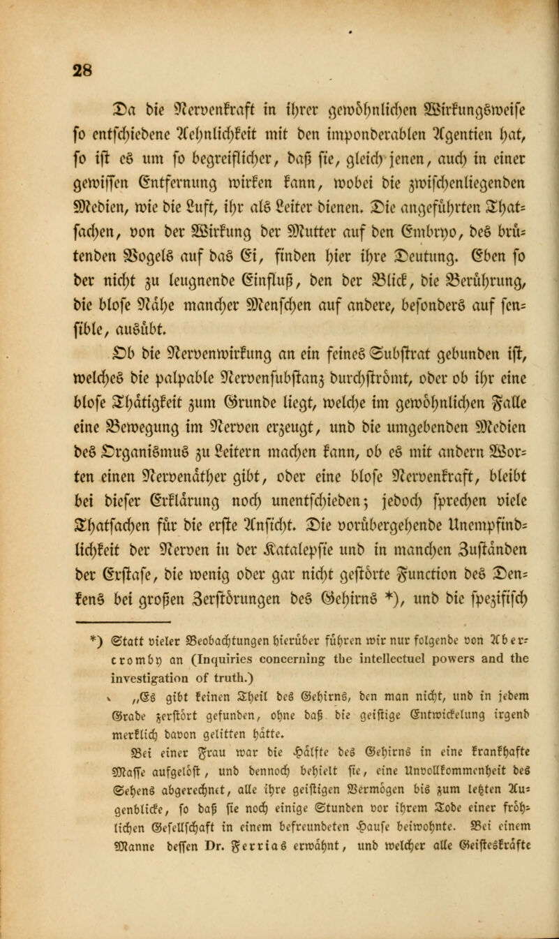 Da bic 9^eryen!raft in il^rcr öcm6f)n(irf)en S55irhtnßömeife fo cntfd)icbenc 2(c()nlid)!eit mit ben im^onberablen ^rgentieu l)at, fo i\t cö lim fo begreifltd)er, \>a^ ftc, gleid) jenen, aud) in einer (jetriiTcn Entfernung mvhn fann, XDohci bk 3n?ifd)en(ießenben SDU^bien, n^ie t>k 2uft, il)r alä Seiter bienen, Die anßefid;rten ^\)aU fad)en, Don ber Sßirhmg ber fDlutter auf ben (5mbrt)o, be§ brü- tenben SSogelö auf ba^ Ei, finben {)ier i()rc Deutung. Eben fo ber nic^t ^u (eugnenbe Einflup, ben ber ^M, bic S5erü^run9, bie blofe 9^d(;e mand)er 9}?enfd)en auf anbere, befonberö auf fen= fible, ausübt £)b bk 9ZerDenn)ir!ung an ein feine§ Subfirat gebunben ift, n)eld)eö bie palpable 9^cert)enfubftan5 burd)jlromt, ober ob i(;r eine blofe ^i)atio^Mt jum @runbe liegt, mlä)e im gen)o^nlid)en %a\ie eine S3ett)egung im 9^ert)en erzeugt, unb bie umgebenben Sl)?cbien beö Organismus gu Seitern mad)en fann, ob eS mit anbern ^ox= ten einen 9(ert)endtl)er gibt, ober eine blofe 9Zeroen!raft, hkibt hei biefer Erklärung no(^ unentfd)ieben; jebod) fpred)en mk ST^atfac^en für bie erfte 2Cnftd)t Die t)orubergel)enbe Unempfinb= iidjteit ber 9^ert)en in ber itatale))fte unb in mand^en Bufidnben ber Erjltafe, bie menig ober gar nid^t gejltorte Function beS ^en^ fen§ hei gropen 3erjl5rungen be§ ^e()irn§ *), unb bic fpejififd) *) ©tatt üieler SSeobad^tungen t)terü6er fü{)ren lütrnur folgenbe oon 3(bcr-- crombt) an (Inquiries concerning tbe intellectuel powers and the investigation of truth.) V ,;(gg gibt feinen Ät)etl beS ®ef)irn§, ben man nidit, unb in jebem ®rabe j^erflort gefunben, ot)ne ha^ bie geiftige (Sntwtcfelung trgenb mexUi&j baoon gelitten tjdtte. 93ei einer ^^rau war bie ^dtfte beg @ei)irng in eine franff)aftc 5J}latTe aufgelofl, unb bennod) bef)ielt fie, eine UnooUfommcnf)eit beS (Sei)en§ abgered^nct, alle it)re geijligen 2Jerm6gen hi^ j^um legten 2Cu= genblicfe, fo ta^ fie nod^ einige (Stunben üor i^rem Sobe einer frot)- licf)en @efeUf(i)aft in einem befrcunbeten vl^aufe beiwotjnte. S3ei einem ?OTanne beffcn Dr. ^erriaö etvoai)nt, unb weld^er alte ©eijlegfrafte