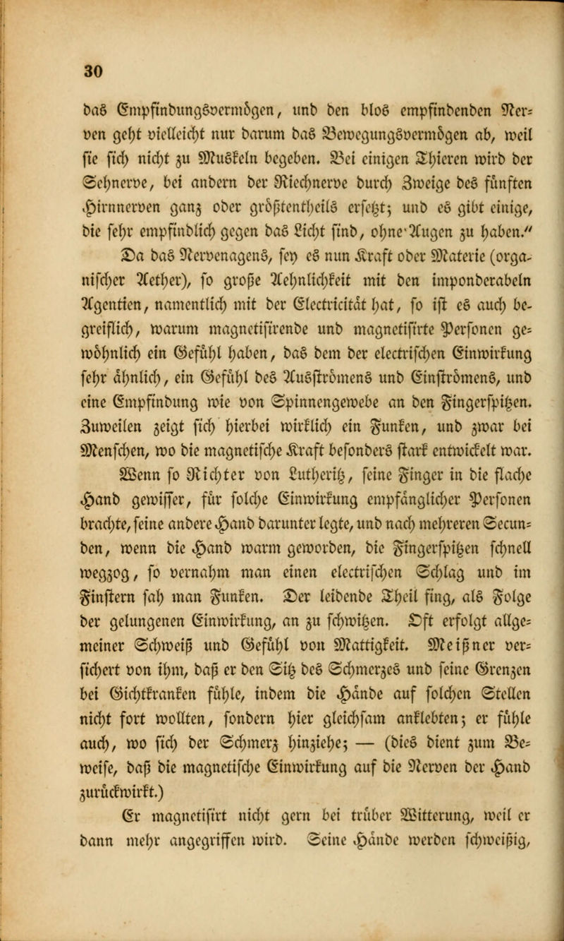 ba& ^mpfinbimQ^crm&öcn, imb ben blo6 cmpfinbenbcn 9?cr= \)m c^c\)t mcUdä)t nur barum ba^ ^exocQmißmxmb^m ah, weil ftc ftd) nid)t 5u SD^u§fc(n begeben. S3ci einigen ^l)icrcn tütrb bcr 8d;ncrt)e, bei aubcrn bei* ^Ited^nerüc burd) 3n)etge be§ fünften .^irnnerüen c^an^ ober övoßtentbetlö erfo(3t^ uub eö gibt einige, bie fe(;r cmpfinblirf) gec^en bag ^{d)t finb, oI)ne'2(u9en ju ^abcn. ^a ba§ 9^eri)cna9en§, fet) e§ nun Äraft ober S}?ater{e (orga^ nifd^er 3(etl)er), fo grope 3Cel;nlid)Feit mit ben imponberabeln ^Cgentien, namentlid) mit ber dkctncitat l)at, fo ifl eö aud) be- ßreiflid^, n?arum maönctifirenbe unb magnetiftrte ?)erfoncn ge= m6f)nlirf) ein (^eful)l I;aben, ba§ bem ber electt*ifd)en ßintDtvhmcj fef)r dl;nlirf), ein ©efu^l be§ 2Cu§ftromen§ unb ßinftromenö, unb eine ßmpfinbung mie r)on (Spinnengewebe an ben gingerfpi^^en, 3un)ei(en ^do^t ftc^ ()ierbei n^ir^lid^ ein S^^nfen, unb ^xoax bei 9}^enfc^en, tt)o bic magnetif^e ^raft befonberö jltarf entn)icfelt tt)ar. Sßenn fo 9^id;ter ))on 2ntl)cxii^, feine Singer in bie flad)e .g)anb gemiffer, für fold;e (Einn^irfung em))fdnglid)er ?)erfonen hxad)te, feine anbere i^anb barunter legte, unb nacf) mel)reren Secun= ben, tt)enn bie ^anb tt?arm gen^orben, bie gingerfpi^en fd)neU wegzog, fo t)ernal;m man einen electrifc^en (Sd)Iag unb im ginfiern fal; man ^unfen. ^er leibenbe Zi)cii fing, al§ ^oic^e ber gelungenen ^inwir^iing, an ju fd)n)ii3en. £)ft erfolgt aUge= meiner ^d)X):)ei^ unb (^efül)l üon S}^attig!eit, 9)?eigner yer= fid)ert 'oon il)nx, bap er ben <Si^ be§ !Sd)mer5e§ unb feine (S)ren5en hei ^id)thanhn fül)le, inbem bie ^änbe auf fold)en (Stellen nid)t fort tr»ollten, fonbern l)ier gleid)fam anl^lebten^ er fül)le aud), xoo ftd; ber Sd)mer3 l^in^ielje; — (bie& bient ^um S3e^ tt)cife, baß bie magnetifd)e ßinmirfung auf bie 9Zeruen ber t^anb gurücfmirft.) ßr magnetifirt nid)t gern hei trüber SBitterung, weil er bann me(;r angegriffen wirb. 2)eii\e i^dnbe werben fc^weißig,